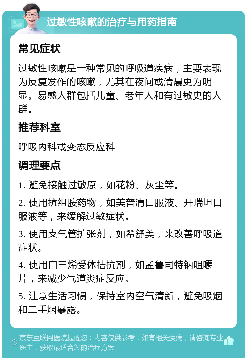 过敏性咳嗽的治疗与用药指南 常见症状 过敏性咳嗽是一种常见的呼吸道疾病，主要表现为反复发作的咳嗽，尤其在夜间或清晨更为明显。易感人群包括儿童、老年人和有过敏史的人群。 推荐科室 呼吸内科或变态反应科 调理要点 1. 避免接触过敏原，如花粉、灰尘等。 2. 使用抗组胺药物，如美普清口服液、开瑞坦口服液等，来缓解过敏症状。 3. 使用支气管扩张剂，如希舒美，来改善呼吸道症状。 4. 使用白三烯受体拮抗剂，如孟鲁司特钠咀嚼片，来减少气道炎症反应。 5. 注意生活习惯，保持室内空气清新，避免吸烟和二手烟暴露。