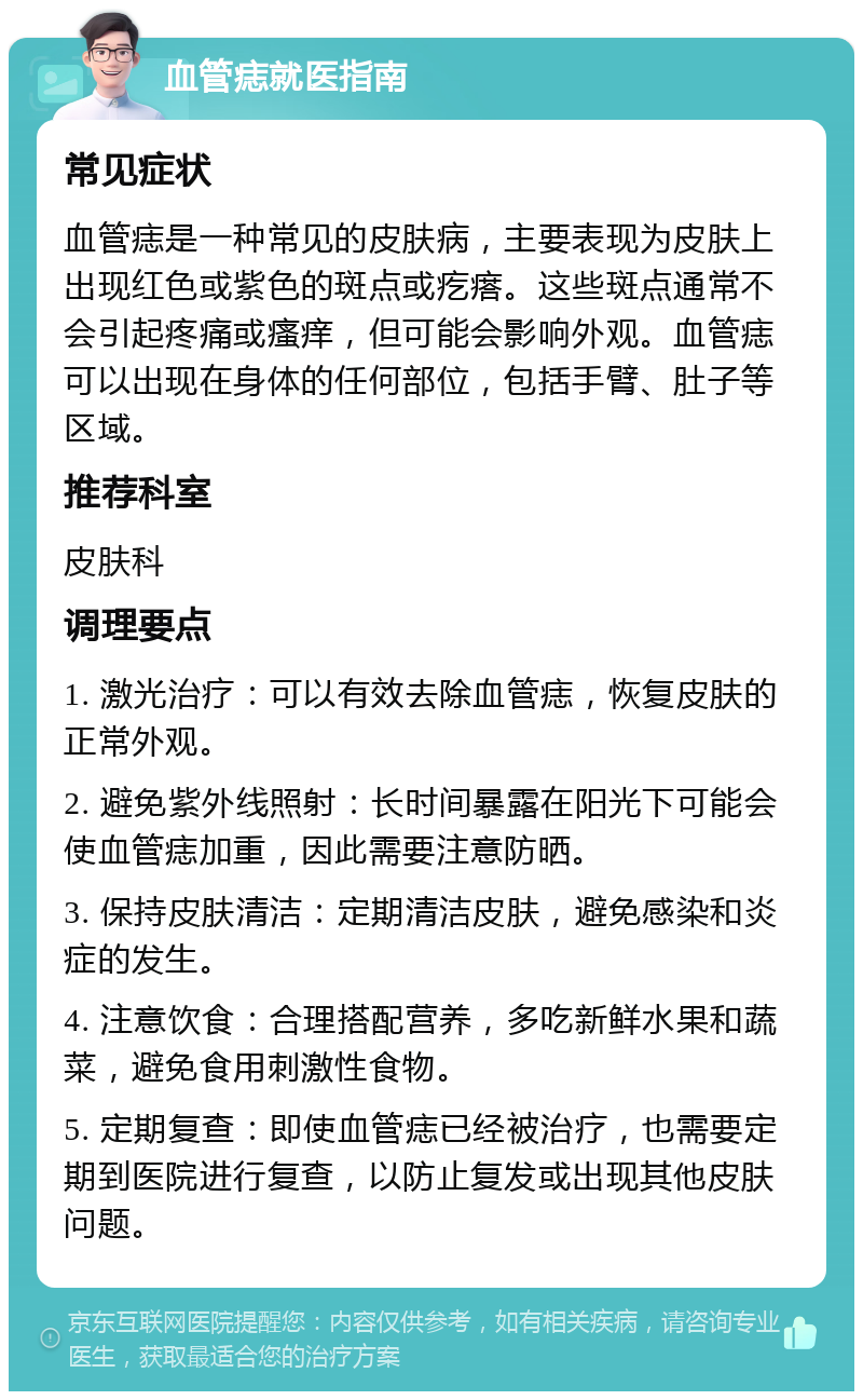 血管痣就医指南 常见症状 血管痣是一种常见的皮肤病，主要表现为皮肤上出现红色或紫色的斑点或疙瘩。这些斑点通常不会引起疼痛或瘙痒，但可能会影响外观。血管痣可以出现在身体的任何部位，包括手臂、肚子等区域。 推荐科室 皮肤科 调理要点 1. 激光治疗：可以有效去除血管痣，恢复皮肤的正常外观。 2. 避免紫外线照射：长时间暴露在阳光下可能会使血管痣加重，因此需要注意防晒。 3. 保持皮肤清洁：定期清洁皮肤，避免感染和炎症的发生。 4. 注意饮食：合理搭配营养，多吃新鲜水果和蔬菜，避免食用刺激性食物。 5. 定期复查：即使血管痣已经被治疗，也需要定期到医院进行复查，以防止复发或出现其他皮肤问题。