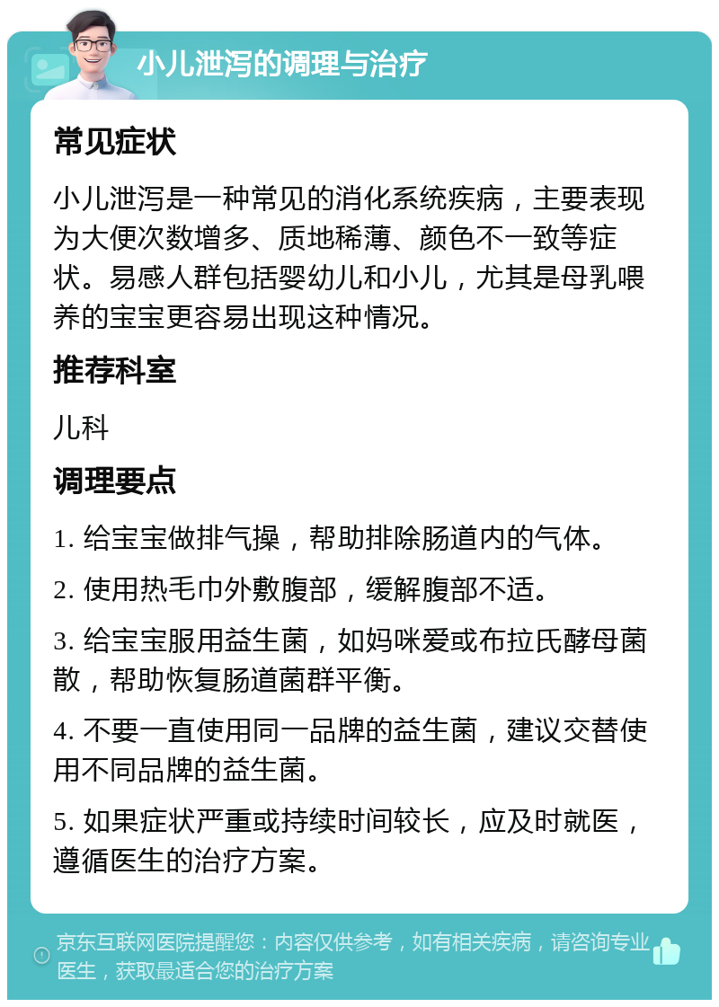 小儿泄泻的调理与治疗 常见症状 小儿泄泻是一种常见的消化系统疾病，主要表现为大便次数增多、质地稀薄、颜色不一致等症状。易感人群包括婴幼儿和小儿，尤其是母乳喂养的宝宝更容易出现这种情况。 推荐科室 儿科 调理要点 1. 给宝宝做排气操，帮助排除肠道内的气体。 2. 使用热毛巾外敷腹部，缓解腹部不适。 3. 给宝宝服用益生菌，如妈咪爱或布拉氏酵母菌散，帮助恢复肠道菌群平衡。 4. 不要一直使用同一品牌的益生菌，建议交替使用不同品牌的益生菌。 5. 如果症状严重或持续时间较长，应及时就医，遵循医生的治疗方案。