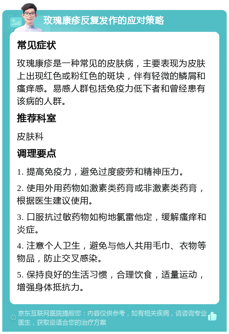 玫瑰康疹反复发作的应对策略 常见症状 玫瑰康疹是一种常见的皮肤病，主要表现为皮肤上出现红色或粉红色的斑块，伴有轻微的鳞屑和瘙痒感。易感人群包括免疫力低下者和曾经患有该病的人群。 推荐科室 皮肤科 调理要点 1. 提高免疫力，避免过度疲劳和精神压力。 2. 使用外用药物如激素类药膏或非激素类药膏，根据医生建议使用。 3. 口服抗过敏药物如枸地氯雷他定，缓解瘙痒和炎症。 4. 注意个人卫生，避免与他人共用毛巾、衣物等物品，防止交叉感染。 5. 保持良好的生活习惯，合理饮食，适量运动，增强身体抵抗力。