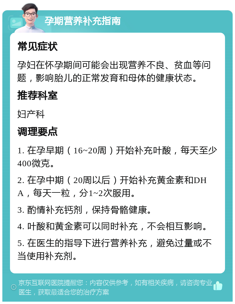 孕期营养补充指南 常见症状 孕妇在怀孕期间可能会出现营养不良、贫血等问题，影响胎儿的正常发育和母体的健康状态。 推荐科室 妇产科 调理要点 1. 在孕早期（16~20周）开始补充叶酸，每天至少400微克。 2. 在孕中期（20周以后）开始补充黄金素和DHA，每天一粒，分1~2次服用。 3. 酌情补充钙剂，保持骨骼健康。 4. 叶酸和黄金素可以同时补充，不会相互影响。 5. 在医生的指导下进行营养补充，避免过量或不当使用补充剂。