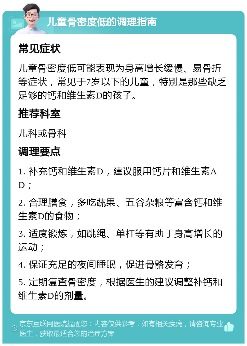 儿童骨密度低的调理指南 常见症状 儿童骨密度低可能表现为身高增长缓慢、易骨折等症状，常见于7岁以下的儿童，特别是那些缺乏足够的钙和维生素D的孩子。 推荐科室 儿科或骨科 调理要点 1. 补充钙和维生素D，建议服用钙片和维生素AD； 2. 合理膳食，多吃蔬果、五谷杂粮等富含钙和维生素D的食物； 3. 适度锻炼，如跳绳、单杠等有助于身高增长的运动； 4. 保证充足的夜间睡眠，促进骨骼发育； 5. 定期复查骨密度，根据医生的建议调整补钙和维生素D的剂量。