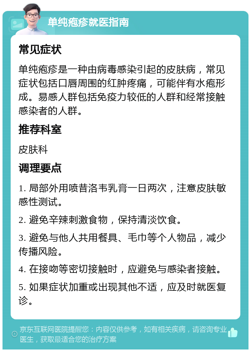 单纯疱疹就医指南 常见症状 单纯疱疹是一种由病毒感染引起的皮肤病，常见症状包括口唇周围的红肿疼痛，可能伴有水疱形成。易感人群包括免疫力较低的人群和经常接触感染者的人群。 推荐科室 皮肤科 调理要点 1. 局部外用喷昔洛韦乳膏一日两次，注意皮肤敏感性测试。 2. 避免辛辣刺激食物，保持清淡饮食。 3. 避免与他人共用餐具、毛巾等个人物品，减少传播风险。 4. 在接吻等密切接触时，应避免与感染者接触。 5. 如果症状加重或出现其他不适，应及时就医复诊。