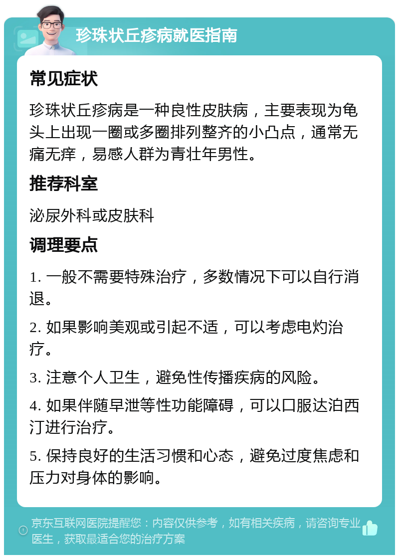 珍珠状丘疹病就医指南 常见症状 珍珠状丘疹病是一种良性皮肤病，主要表现为龟头上出现一圈或多圈排列整齐的小凸点，通常无痛无痒，易感人群为青壮年男性。 推荐科室 泌尿外科或皮肤科 调理要点 1. 一般不需要特殊治疗，多数情况下可以自行消退。 2. 如果影响美观或引起不适，可以考虑电灼治疗。 3. 注意个人卫生，避免性传播疾病的风险。 4. 如果伴随早泄等性功能障碍，可以口服达泊西汀进行治疗。 5. 保持良好的生活习惯和心态，避免过度焦虑和压力对身体的影响。