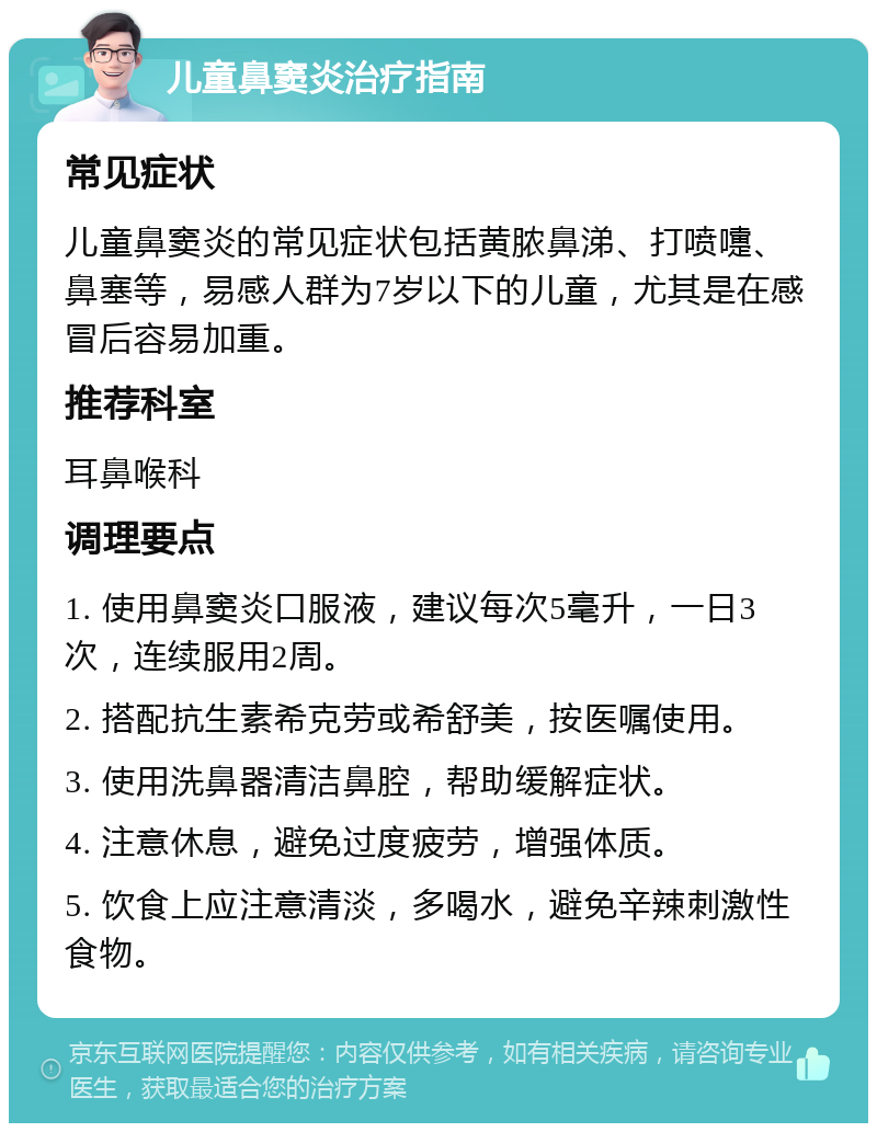 儿童鼻窦炎治疗指南 常见症状 儿童鼻窦炎的常见症状包括黄脓鼻涕、打喷嚏、鼻塞等，易感人群为7岁以下的儿童，尤其是在感冒后容易加重。 推荐科室 耳鼻喉科 调理要点 1. 使用鼻窦炎口服液，建议每次5毫升，一日3次，连续服用2周。 2. 搭配抗生素希克劳或希舒美，按医嘱使用。 3. 使用洗鼻器清洁鼻腔，帮助缓解症状。 4. 注意休息，避免过度疲劳，增强体质。 5. 饮食上应注意清淡，多喝水，避免辛辣刺激性食物。