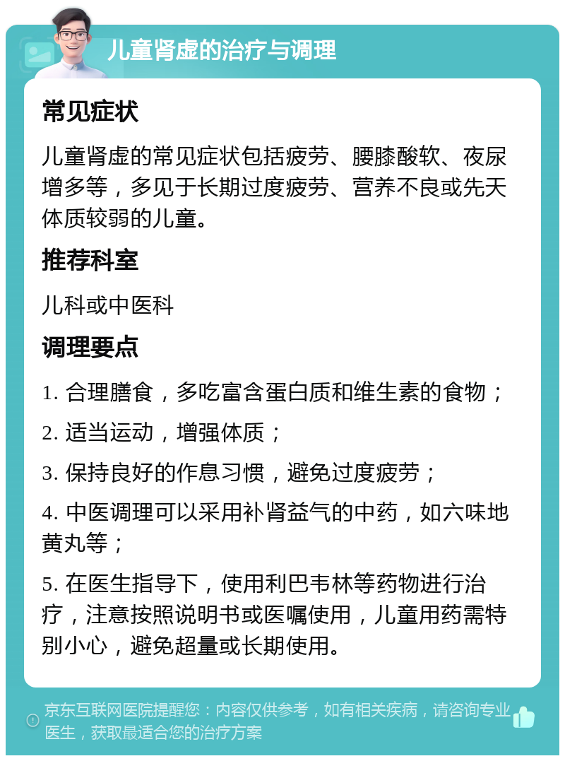 儿童肾虚的治疗与调理 常见症状 儿童肾虚的常见症状包括疲劳、腰膝酸软、夜尿增多等，多见于长期过度疲劳、营养不良或先天体质较弱的儿童。 推荐科室 儿科或中医科 调理要点 1. 合理膳食，多吃富含蛋白质和维生素的食物； 2. 适当运动，增强体质； 3. 保持良好的作息习惯，避免过度疲劳； 4. 中医调理可以采用补肾益气的中药，如六味地黄丸等； 5. 在医生指导下，使用利巴韦林等药物进行治疗，注意按照说明书或医嘱使用，儿童用药需特别小心，避免超量或长期使用。