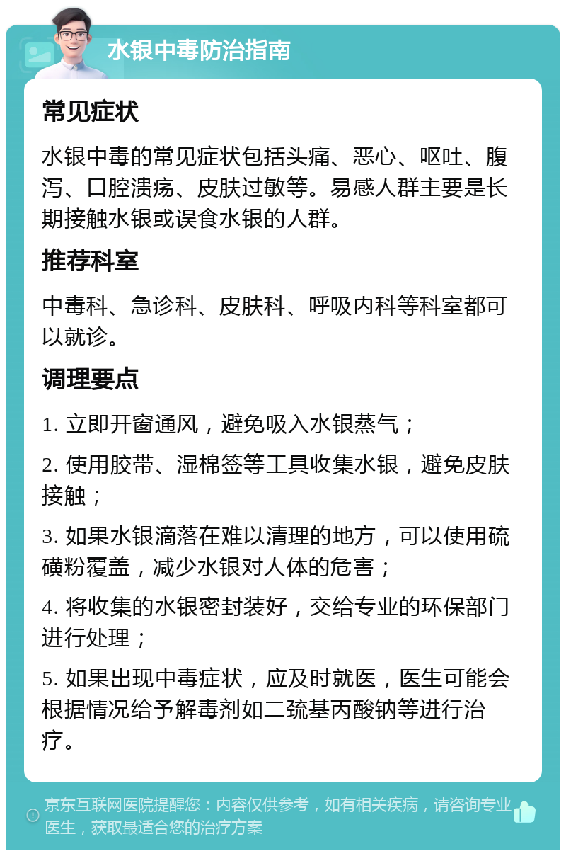 水银中毒防治指南 常见症状 水银中毒的常见症状包括头痛、恶心、呕吐、腹泻、口腔溃疡、皮肤过敏等。易感人群主要是长期接触水银或误食水银的人群。 推荐科室 中毒科、急诊科、皮肤科、呼吸内科等科室都可以就诊。 调理要点 1. 立即开窗通风，避免吸入水银蒸气； 2. 使用胶带、湿棉签等工具收集水银，避免皮肤接触； 3. 如果水银滴落在难以清理的地方，可以使用硫磺粉覆盖，减少水银对人体的危害； 4. 将收集的水银密封装好，交给专业的环保部门进行处理； 5. 如果出现中毒症状，应及时就医，医生可能会根据情况给予解毒剂如二巯基丙酸钠等进行治疗。