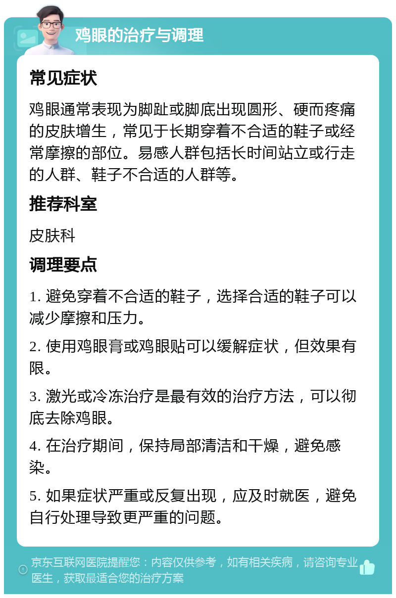 鸡眼的治疗与调理 常见症状 鸡眼通常表现为脚趾或脚底出现圆形、硬而疼痛的皮肤增生，常见于长期穿着不合适的鞋子或经常摩擦的部位。易感人群包括长时间站立或行走的人群、鞋子不合适的人群等。 推荐科室 皮肤科 调理要点 1. 避免穿着不合适的鞋子，选择合适的鞋子可以减少摩擦和压力。 2. 使用鸡眼膏或鸡眼贴可以缓解症状，但效果有限。 3. 激光或冷冻治疗是最有效的治疗方法，可以彻底去除鸡眼。 4. 在治疗期间，保持局部清洁和干燥，避免感染。 5. 如果症状严重或反复出现，应及时就医，避免自行处理导致更严重的问题。