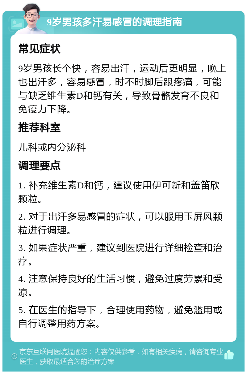 9岁男孩多汗易感冒的调理指南 常见症状 9岁男孩长个快，容易出汗，运动后更明显，晚上也出汗多，容易感冒，时不时脚后跟疼痛，可能与缺乏维生素D和钙有关，导致骨骼发育不良和免疫力下降。 推荐科室 儿科或内分泌科 调理要点 1. 补充维生素D和钙，建议使用伊可新和盖笛欣颗粒。 2. 对于出汗多易感冒的症状，可以服用玉屏风颗粒进行调理。 3. 如果症状严重，建议到医院进行详细检查和治疗。 4. 注意保持良好的生活习惯，避免过度劳累和受凉。 5. 在医生的指导下，合理使用药物，避免滥用或自行调整用药方案。