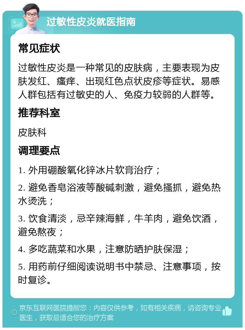 过敏性皮炎就医指南 常见症状 过敏性皮炎是一种常见的皮肤病，主要表现为皮肤发红、瘙痒、出现红色点状皮疹等症状。易感人群包括有过敏史的人、免疫力较弱的人群等。 推荐科室 皮肤科 调理要点 1. 外用硼酸氧化锌冰片软膏治疗； 2. 避免香皂浴液等酸碱刺激，避免搔抓，避免热水烫洗； 3. 饮食清淡，忌辛辣海鲜，牛羊肉，避免饮酒，避免熬夜； 4. 多吃蔬菜和水果，注意防晒护肤保湿； 5. 用药前仔细阅读说明书中禁忌、注意事项，按时复诊。