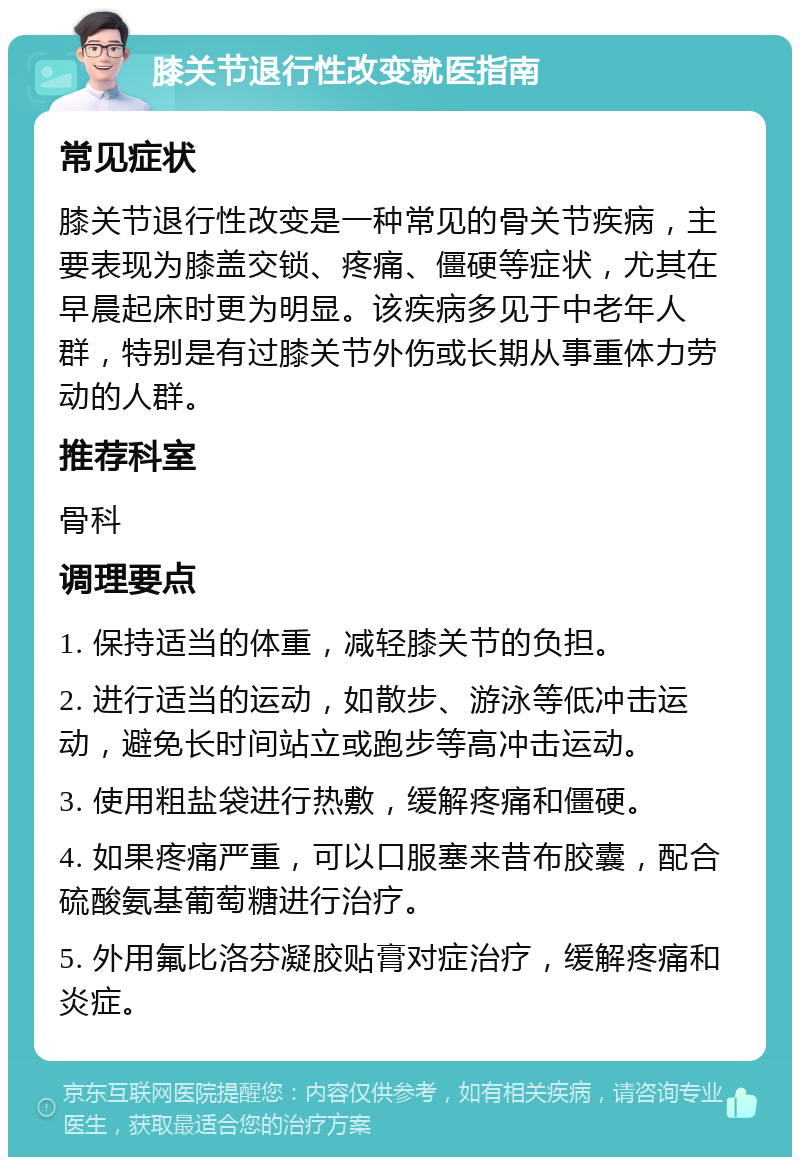 膝关节退行性改变就医指南 常见症状 膝关节退行性改变是一种常见的骨关节疾病，主要表现为膝盖交锁、疼痛、僵硬等症状，尤其在早晨起床时更为明显。该疾病多见于中老年人群，特别是有过膝关节外伤或长期从事重体力劳动的人群。 推荐科室 骨科 调理要点 1. 保持适当的体重，减轻膝关节的负担。 2. 进行适当的运动，如散步、游泳等低冲击运动，避免长时间站立或跑步等高冲击运动。 3. 使用粗盐袋进行热敷，缓解疼痛和僵硬。 4. 如果疼痛严重，可以口服塞来昔布胶囊，配合硫酸氨基葡萄糖进行治疗。 5. 外用氟比洛芬凝胶贴膏对症治疗，缓解疼痛和炎症。