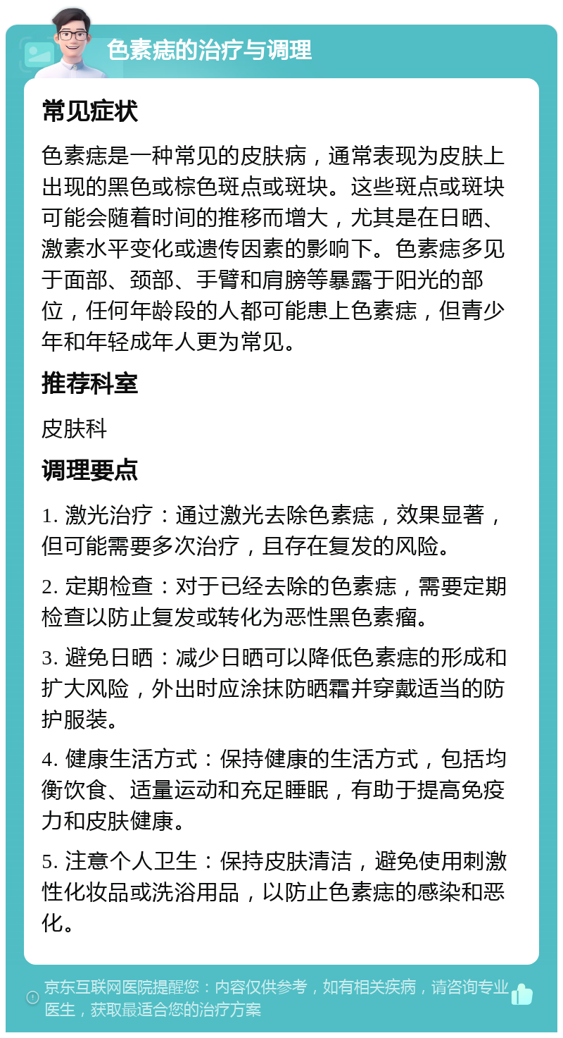 色素痣的治疗与调理 常见症状 色素痣是一种常见的皮肤病，通常表现为皮肤上出现的黑色或棕色斑点或斑块。这些斑点或斑块可能会随着时间的推移而增大，尤其是在日晒、激素水平变化或遗传因素的影响下。色素痣多见于面部、颈部、手臂和肩膀等暴露于阳光的部位，任何年龄段的人都可能患上色素痣，但青少年和年轻成年人更为常见。 推荐科室 皮肤科 调理要点 1. 激光治疗：通过激光去除色素痣，效果显著，但可能需要多次治疗，且存在复发的风险。 2. 定期检查：对于已经去除的色素痣，需要定期检查以防止复发或转化为恶性黑色素瘤。 3. 避免日晒：减少日晒可以降低色素痣的形成和扩大风险，外出时应涂抹防晒霜并穿戴适当的防护服装。 4. 健康生活方式：保持健康的生活方式，包括均衡饮食、适量运动和充足睡眠，有助于提高免疫力和皮肤健康。 5. 注意个人卫生：保持皮肤清洁，避免使用刺激性化妆品或洗浴用品，以防止色素痣的感染和恶化。