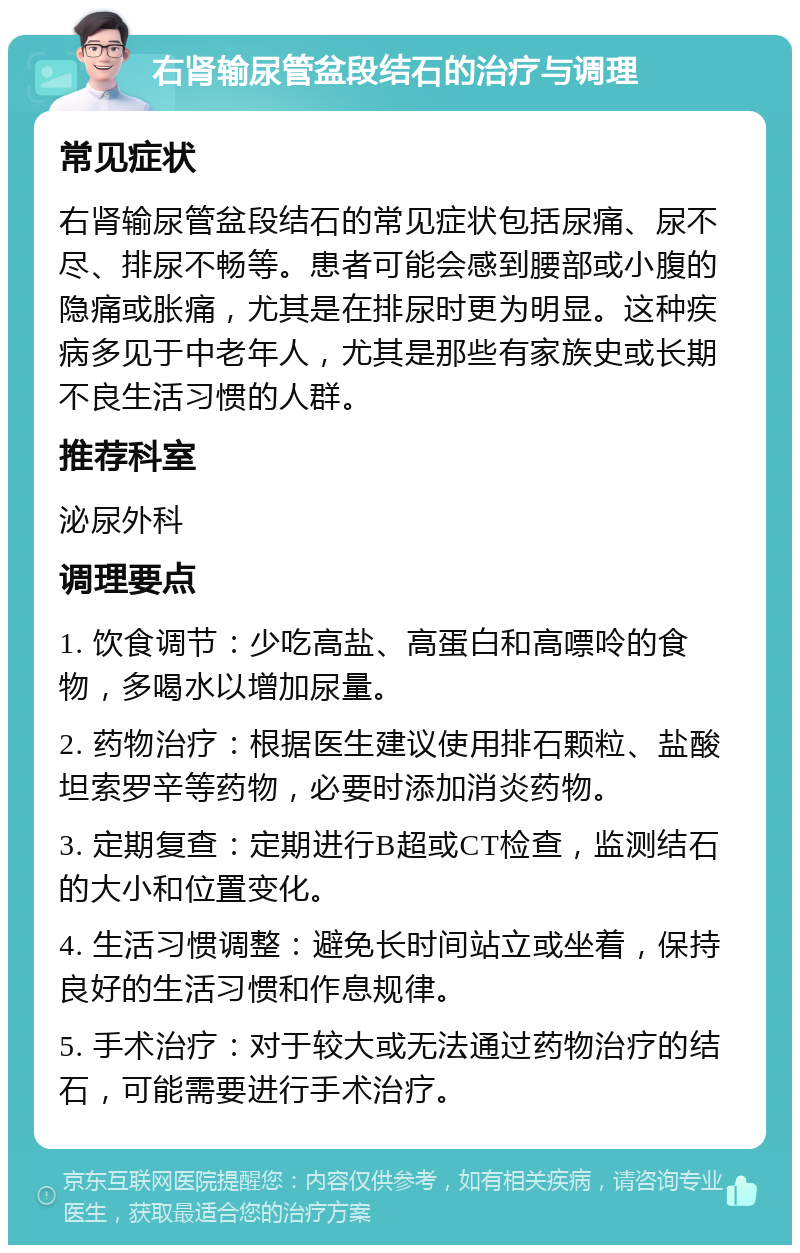 右肾输尿管盆段结石的治疗与调理 常见症状 右肾输尿管盆段结石的常见症状包括尿痛、尿不尽、排尿不畅等。患者可能会感到腰部或小腹的隐痛或胀痛，尤其是在排尿时更为明显。这种疾病多见于中老年人，尤其是那些有家族史或长期不良生活习惯的人群。 推荐科室 泌尿外科 调理要点 1. 饮食调节：少吃高盐、高蛋白和高嘌呤的食物，多喝水以增加尿量。 2. 药物治疗：根据医生建议使用排石颗粒、盐酸坦索罗辛等药物，必要时添加消炎药物。 3. 定期复查：定期进行B超或CT检查，监测结石的大小和位置变化。 4. 生活习惯调整：避免长时间站立或坐着，保持良好的生活习惯和作息规律。 5. 手术治疗：对于较大或无法通过药物治疗的结石，可能需要进行手术治疗。