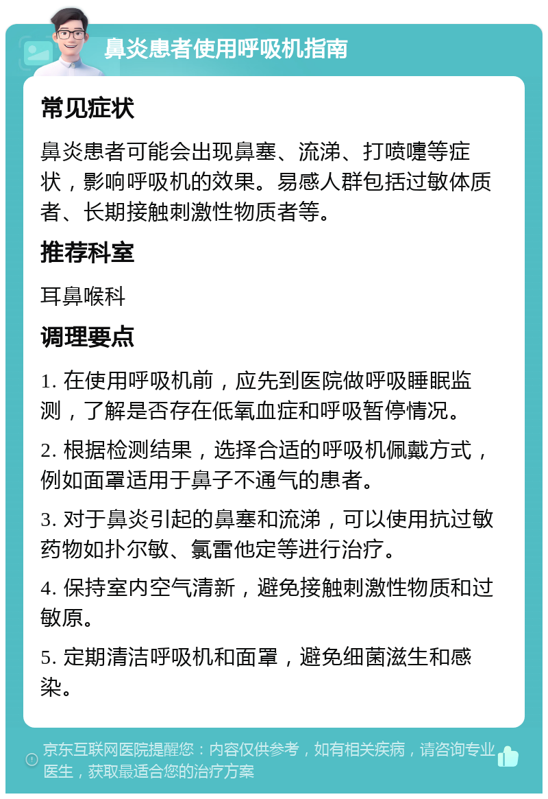 鼻炎患者使用呼吸机指南 常见症状 鼻炎患者可能会出现鼻塞、流涕、打喷嚏等症状，影响呼吸机的效果。易感人群包括过敏体质者、长期接触刺激性物质者等。 推荐科室 耳鼻喉科 调理要点 1. 在使用呼吸机前，应先到医院做呼吸睡眠监测，了解是否存在低氧血症和呼吸暂停情况。 2. 根据检测结果，选择合适的呼吸机佩戴方式，例如面罩适用于鼻子不通气的患者。 3. 对于鼻炎引起的鼻塞和流涕，可以使用抗过敏药物如扑尔敏、氯雷他定等进行治疗。 4. 保持室内空气清新，避免接触刺激性物质和过敏原。 5. 定期清洁呼吸机和面罩，避免细菌滋生和感染。