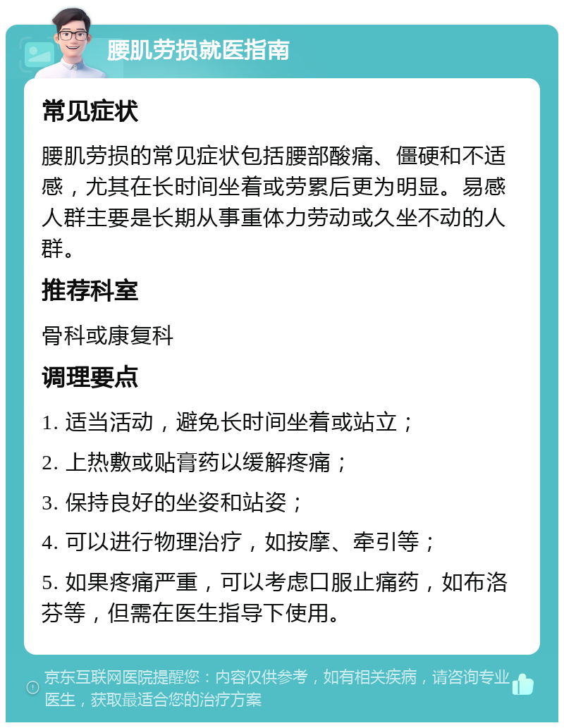 腰肌劳损就医指南 常见症状 腰肌劳损的常见症状包括腰部酸痛、僵硬和不适感，尤其在长时间坐着或劳累后更为明显。易感人群主要是长期从事重体力劳动或久坐不动的人群。 推荐科室 骨科或康复科 调理要点 1. 适当活动，避免长时间坐着或站立； 2. 上热敷或贴膏药以缓解疼痛； 3. 保持良好的坐姿和站姿； 4. 可以进行物理治疗，如按摩、牵引等； 5. 如果疼痛严重，可以考虑口服止痛药，如布洛芬等，但需在医生指导下使用。