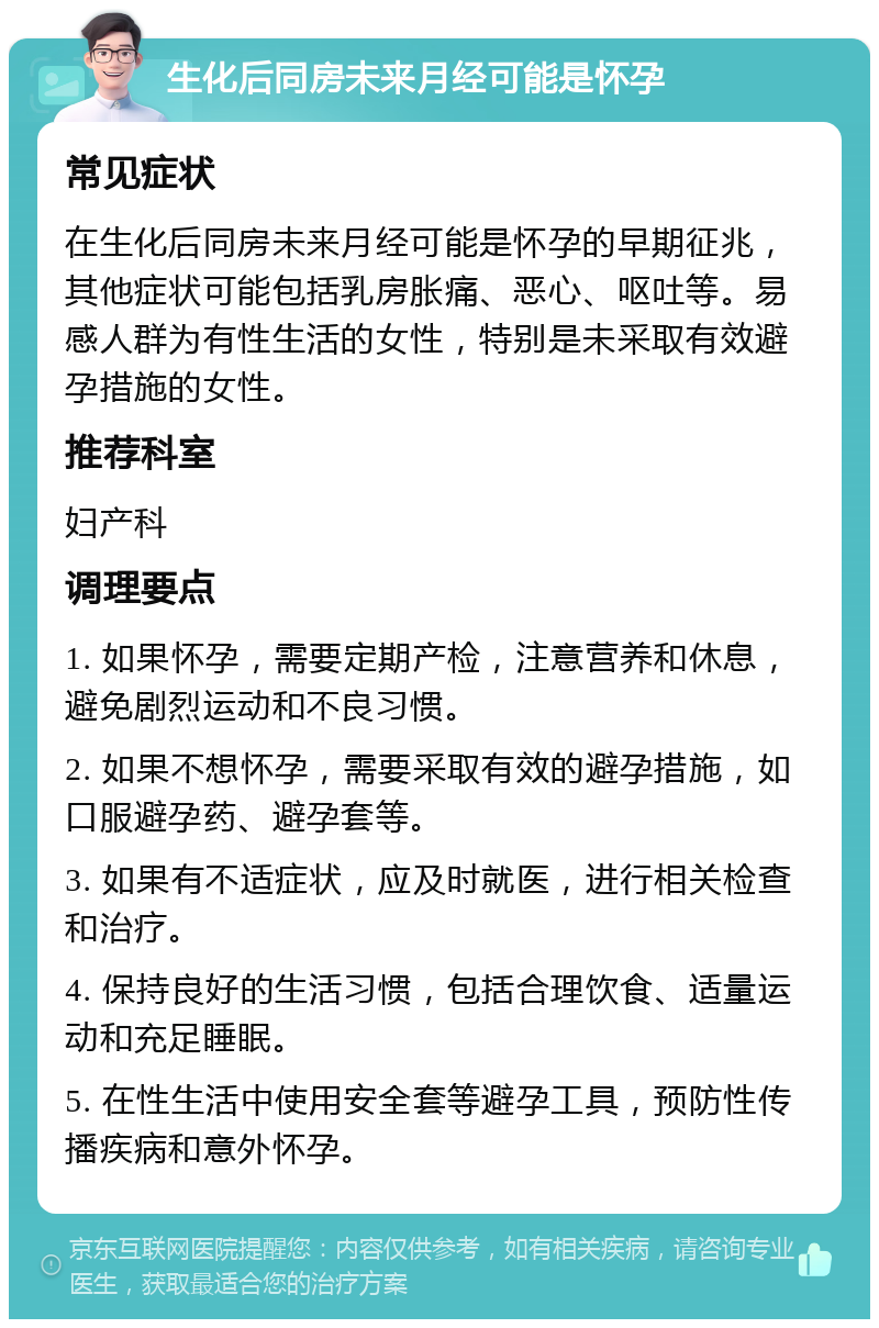 生化后同房未来月经可能是怀孕 常见症状 在生化后同房未来月经可能是怀孕的早期征兆，其他症状可能包括乳房胀痛、恶心、呕吐等。易感人群为有性生活的女性，特别是未采取有效避孕措施的女性。 推荐科室 妇产科 调理要点 1. 如果怀孕，需要定期产检，注意营养和休息，避免剧烈运动和不良习惯。 2. 如果不想怀孕，需要采取有效的避孕措施，如口服避孕药、避孕套等。 3. 如果有不适症状，应及时就医，进行相关检查和治疗。 4. 保持良好的生活习惯，包括合理饮食、适量运动和充足睡眠。 5. 在性生活中使用安全套等避孕工具，预防性传播疾病和意外怀孕。