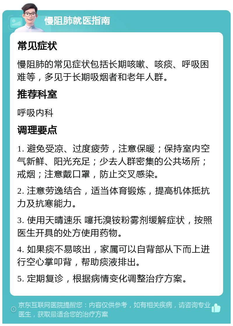 慢阻肺就医指南 常见症状 慢阻肺的常见症状包括长期咳嗽、咳痰、呼吸困难等，多见于长期吸烟者和老年人群。 推荐科室 呼吸内科 调理要点 1. 避免受凉、过度疲劳，注意保暖；保持室内空气新鲜、阳光充足；少去人群密集的公共场所；戒烟；注意戴口罩，防止交叉感染。 2. 注意劳逸结合，适当体育锻炼，提高机体抵抗力及抗寒能力。 3. 使用天晴速乐 噻托溴铵粉雾剂缓解症状，按照医生开具的处方使用药物。 4. 如果痰不易咳出，家属可以自背部从下而上进行空心掌叩背，帮助痰液排出。 5. 定期复诊，根据病情变化调整治疗方案。