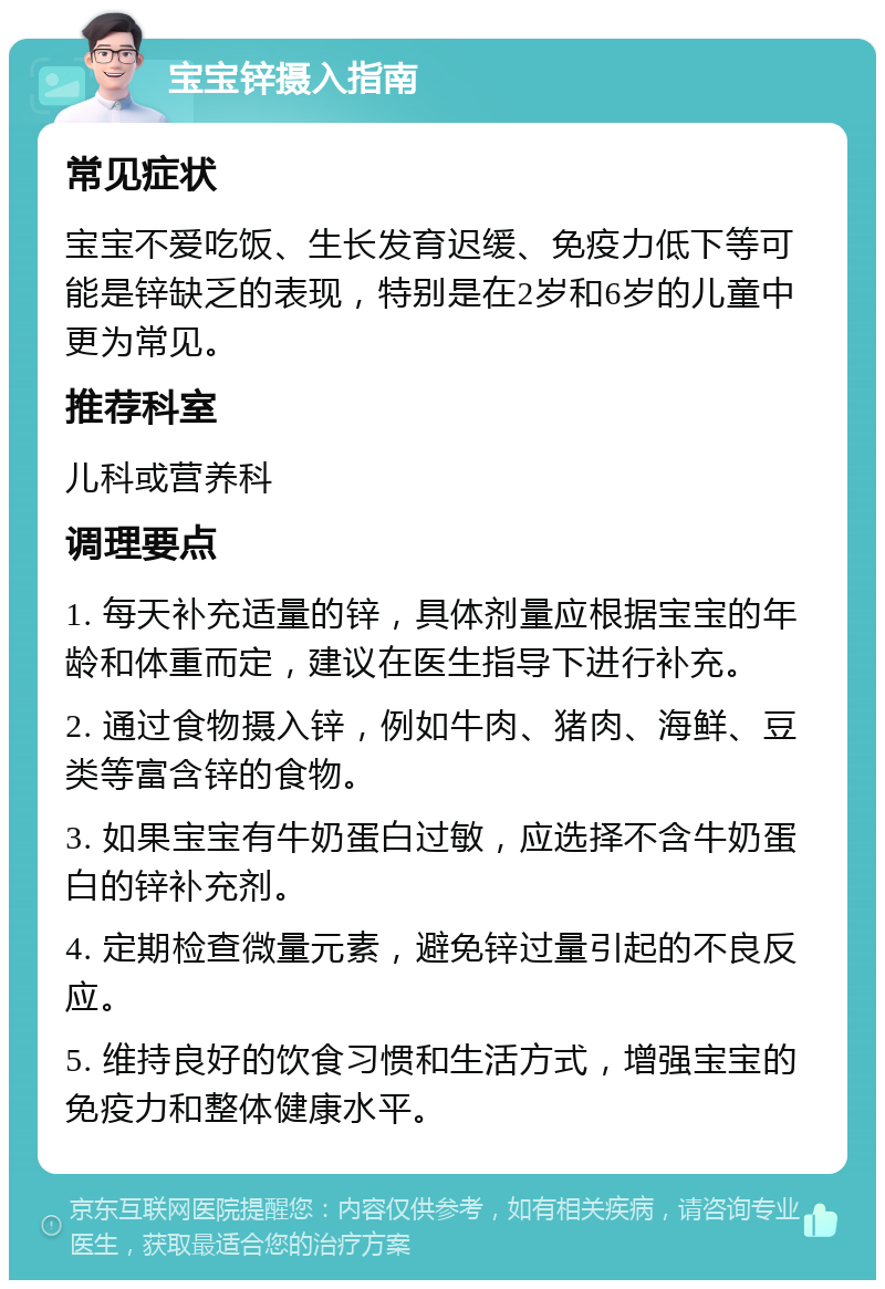 宝宝锌摄入指南 常见症状 宝宝不爱吃饭、生长发育迟缓、免疫力低下等可能是锌缺乏的表现，特别是在2岁和6岁的儿童中更为常见。 推荐科室 儿科或营养科 调理要点 1. 每天补充适量的锌，具体剂量应根据宝宝的年龄和体重而定，建议在医生指导下进行补充。 2. 通过食物摄入锌，例如牛肉、猪肉、海鲜、豆类等富含锌的食物。 3. 如果宝宝有牛奶蛋白过敏，应选择不含牛奶蛋白的锌补充剂。 4. 定期检查微量元素，避免锌过量引起的不良反应。 5. 维持良好的饮食习惯和生活方式，增强宝宝的免疫力和整体健康水平。