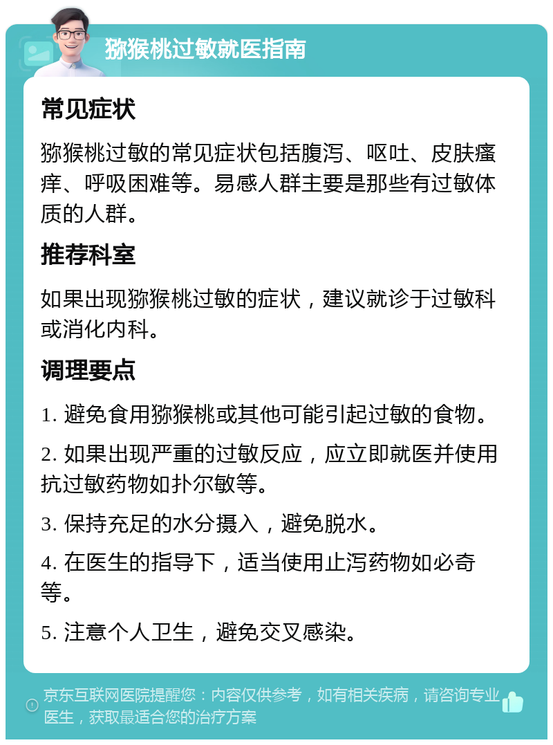 猕猴桃过敏就医指南 常见症状 猕猴桃过敏的常见症状包括腹泻、呕吐、皮肤瘙痒、呼吸困难等。易感人群主要是那些有过敏体质的人群。 推荐科室 如果出现猕猴桃过敏的症状，建议就诊于过敏科或消化内科。 调理要点 1. 避免食用猕猴桃或其他可能引起过敏的食物。 2. 如果出现严重的过敏反应，应立即就医并使用抗过敏药物如扑尔敏等。 3. 保持充足的水分摄入，避免脱水。 4. 在医生的指导下，适当使用止泻药物如必奇等。 5. 注意个人卫生，避免交叉感染。