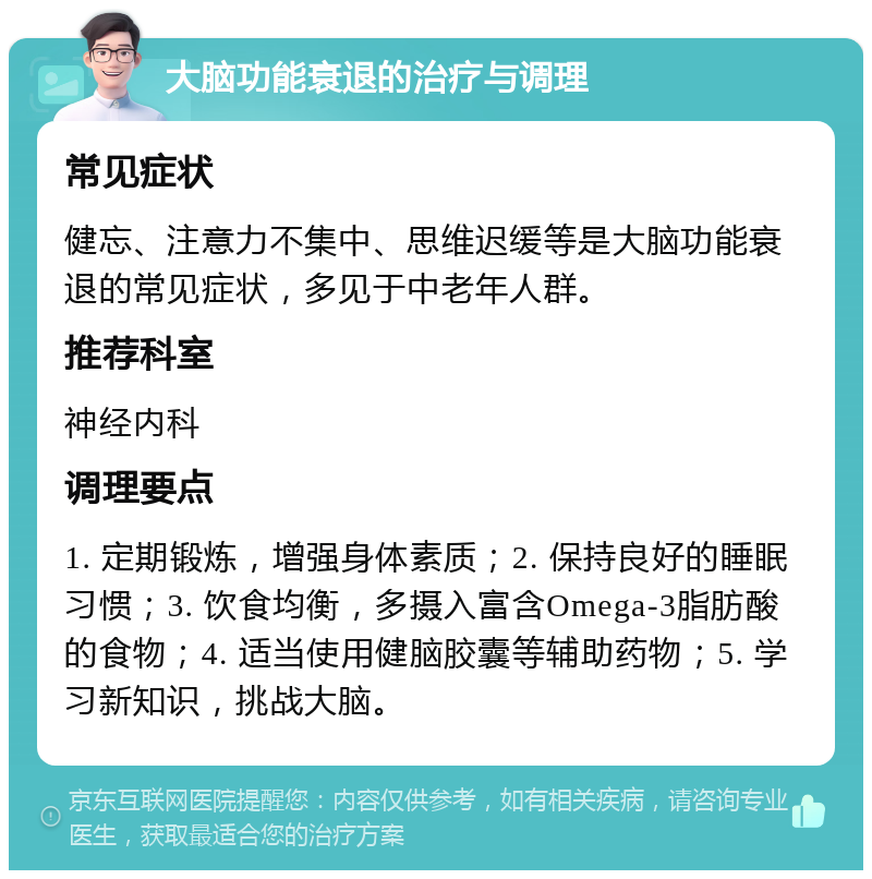 大脑功能衰退的治疗与调理 常见症状 健忘、注意力不集中、思维迟缓等是大脑功能衰退的常见症状，多见于中老年人群。 推荐科室 神经内科 调理要点 1. 定期锻炼，增强身体素质；2. 保持良好的睡眠习惯；3. 饮食均衡，多摄入富含Omega-3脂肪酸的食物；4. 适当使用健脑胶囊等辅助药物；5. 学习新知识，挑战大脑。