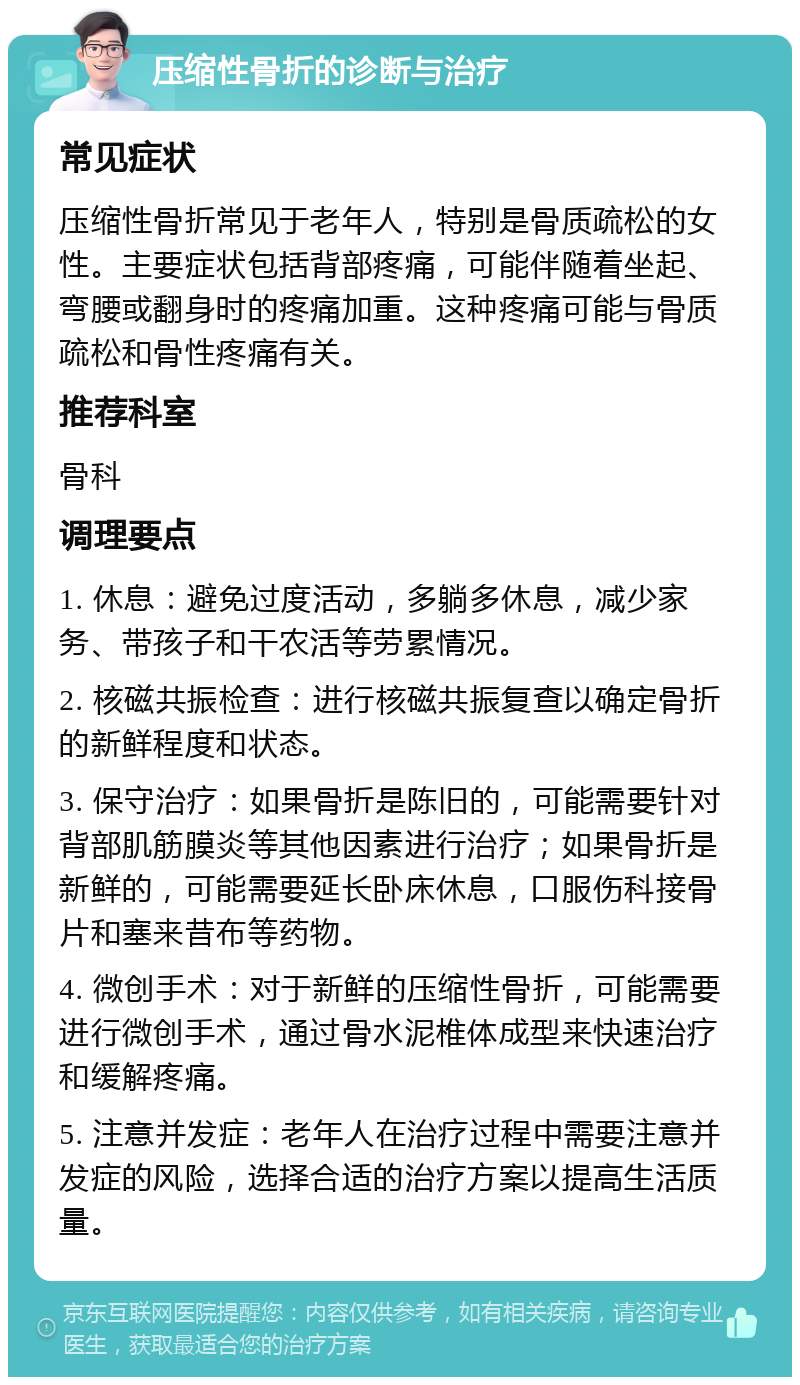 压缩性骨折的诊断与治疗 常见症状 压缩性骨折常见于老年人，特别是骨质疏松的女性。主要症状包括背部疼痛，可能伴随着坐起、弯腰或翻身时的疼痛加重。这种疼痛可能与骨质疏松和骨性疼痛有关。 推荐科室 骨科 调理要点 1. 休息：避免过度活动，多躺多休息，减少家务、带孩子和干农活等劳累情况。 2. 核磁共振检查：进行核磁共振复查以确定骨折的新鲜程度和状态。 3. 保守治疗：如果骨折是陈旧的，可能需要针对背部肌筋膜炎等其他因素进行治疗；如果骨折是新鲜的，可能需要延长卧床休息，口服伤科接骨片和塞来昔布等药物。 4. 微创手术：对于新鲜的压缩性骨折，可能需要进行微创手术，通过骨水泥椎体成型来快速治疗和缓解疼痛。 5. 注意并发症：老年人在治疗过程中需要注意并发症的风险，选择合适的治疗方案以提高生活质量。