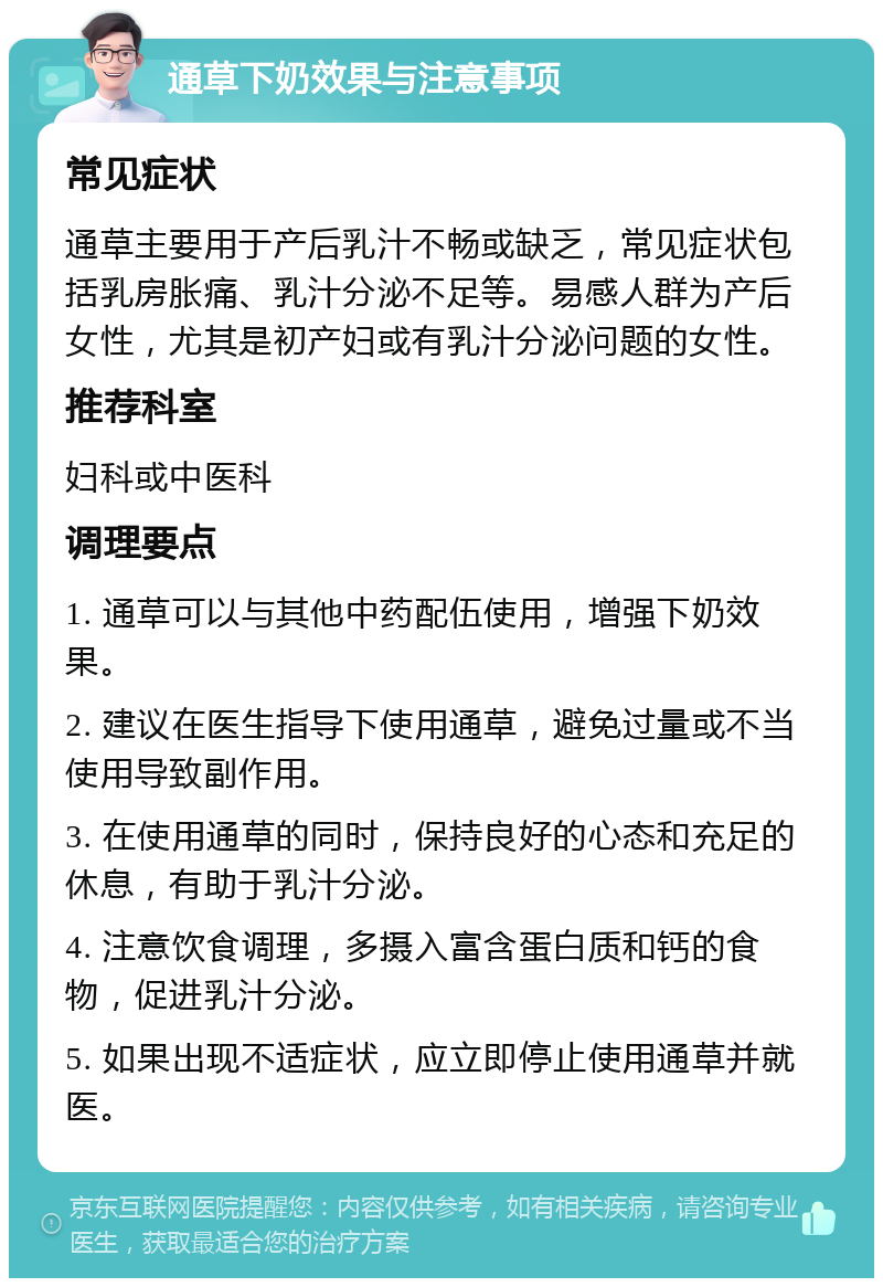 通草下奶效果与注意事项 常见症状 通草主要用于产后乳汁不畅或缺乏，常见症状包括乳房胀痛、乳汁分泌不足等。易感人群为产后女性，尤其是初产妇或有乳汁分泌问题的女性。 推荐科室 妇科或中医科 调理要点 1. 通草可以与其他中药配伍使用，增强下奶效果。 2. 建议在医生指导下使用通草，避免过量或不当使用导致副作用。 3. 在使用通草的同时，保持良好的心态和充足的休息，有助于乳汁分泌。 4. 注意饮食调理，多摄入富含蛋白质和钙的食物，促进乳汁分泌。 5. 如果出现不适症状，应立即停止使用通草并就医。