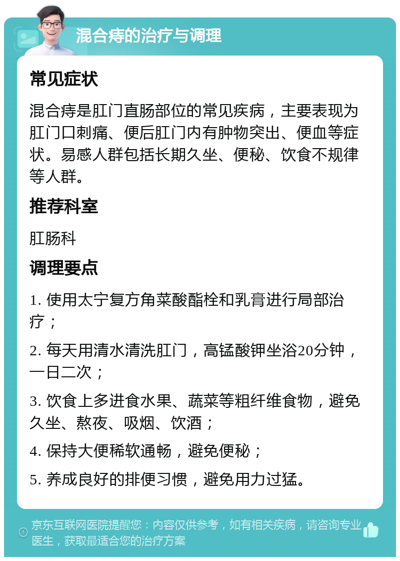 混合痔的治疗与调理 常见症状 混合痔是肛门直肠部位的常见疾病，主要表现为肛门口刺痛、便后肛门内有肿物突出、便血等症状。易感人群包括长期久坐、便秘、饮食不规律等人群。 推荐科室 肛肠科 调理要点 1. 使用太宁复方角菜酸酯栓和乳膏进行局部治疗； 2. 每天用清水清洗肛门，高锰酸钾坐浴20分钟，一日二次； 3. 饮食上多进食水果、蔬菜等粗纤维食物，避免久坐、熬夜、吸烟、饮酒； 4. 保持大便稀软通畅，避免便秘； 5. 养成良好的排便习惯，避免用力过猛。