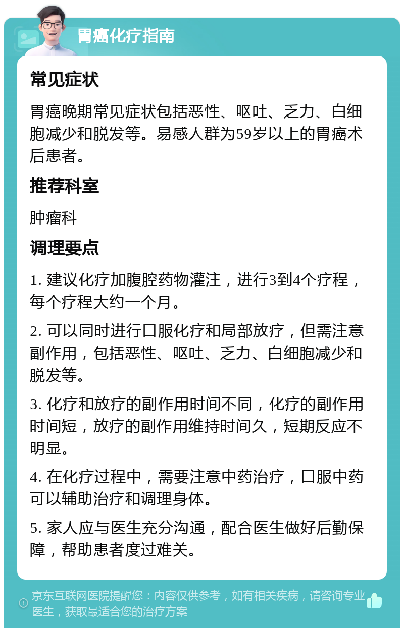 胃癌化疗指南 常见症状 胃癌晚期常见症状包括恶性、呕吐、乏力、白细胞减少和脱发等。易感人群为59岁以上的胃癌术后患者。 推荐科室 肿瘤科 调理要点 1. 建议化疗加腹腔药物灌注，进行3到4个疗程，每个疗程大约一个月。 2. 可以同时进行口服化疗和局部放疗，但需注意副作用，包括恶性、呕吐、乏力、白细胞减少和脱发等。 3. 化疗和放疗的副作用时间不同，化疗的副作用时间短，放疗的副作用维持时间久，短期反应不明显。 4. 在化疗过程中，需要注意中药治疗，口服中药可以辅助治疗和调理身体。 5. 家人应与医生充分沟通，配合医生做好后勤保障，帮助患者度过难关。