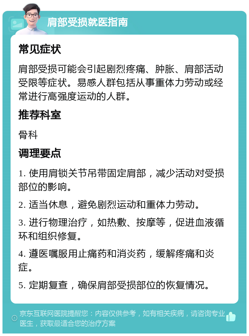 肩部受损就医指南 常见症状 肩部受损可能会引起剧烈疼痛、肿胀、肩部活动受限等症状。易感人群包括从事重体力劳动或经常进行高强度运动的人群。 推荐科室 骨科 调理要点 1. 使用肩锁关节吊带固定肩部，减少活动对受损部位的影响。 2. 适当休息，避免剧烈运动和重体力劳动。 3. 进行物理治疗，如热敷、按摩等，促进血液循环和组织修复。 4. 遵医嘱服用止痛药和消炎药，缓解疼痛和炎症。 5. 定期复查，确保肩部受损部位的恢复情况。