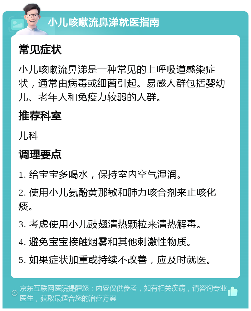 小儿咳嗽流鼻涕就医指南 常见症状 小儿咳嗽流鼻涕是一种常见的上呼吸道感染症状，通常由病毒或细菌引起。易感人群包括婴幼儿、老年人和免疫力较弱的人群。 推荐科室 儿科 调理要点 1. 给宝宝多喝水，保持室内空气湿润。 2. 使用小儿氨酚黄那敏和肺力咳合剂来止咳化痰。 3. 考虑使用小儿豉翅清热颗粒来清热解毒。 4. 避免宝宝接触烟雾和其他刺激性物质。 5. 如果症状加重或持续不改善，应及时就医。