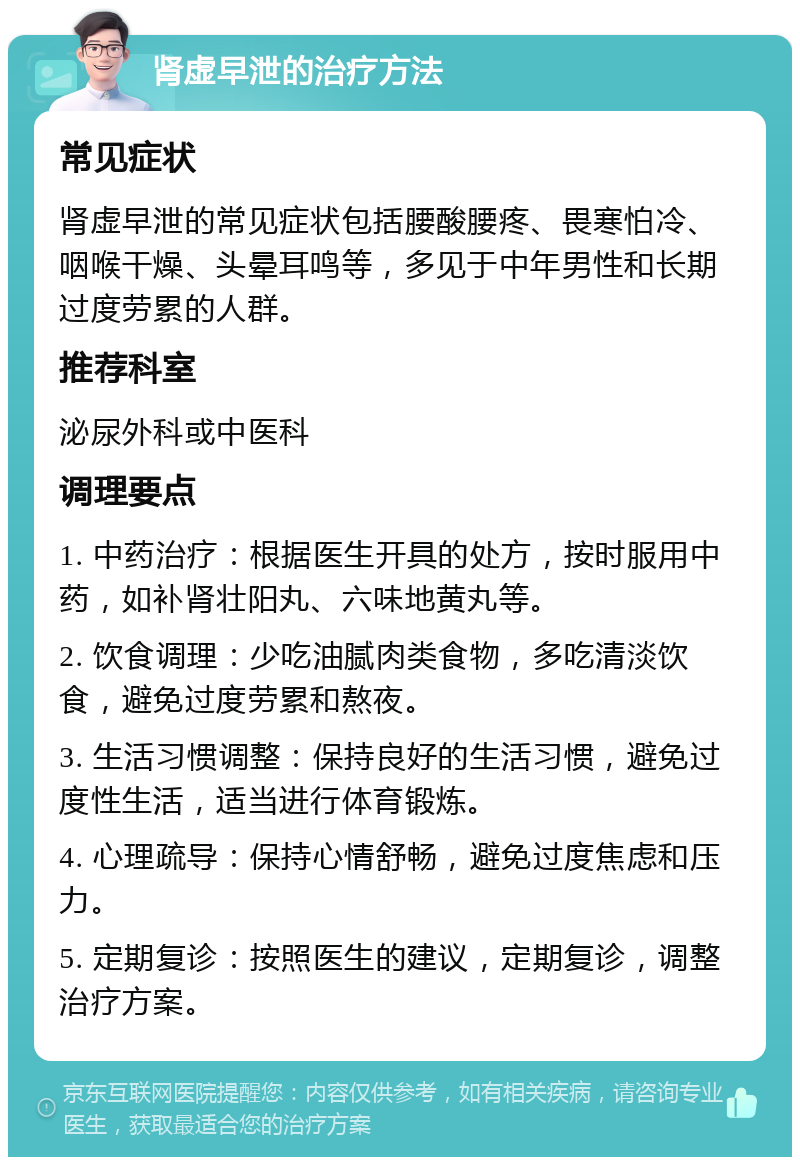 肾虚早泄的治疗方法 常见症状 肾虚早泄的常见症状包括腰酸腰疼、畏寒怕冷、咽喉干燥、头晕耳鸣等，多见于中年男性和长期过度劳累的人群。 推荐科室 泌尿外科或中医科 调理要点 1. 中药治疗：根据医生开具的处方，按时服用中药，如补肾壮阳丸、六味地黄丸等。 2. 饮食调理：少吃油腻肉类食物，多吃清淡饮食，避免过度劳累和熬夜。 3. 生活习惯调整：保持良好的生活习惯，避免过度性生活，适当进行体育锻炼。 4. 心理疏导：保持心情舒畅，避免过度焦虑和压力。 5. 定期复诊：按照医生的建议，定期复诊，调整治疗方案。