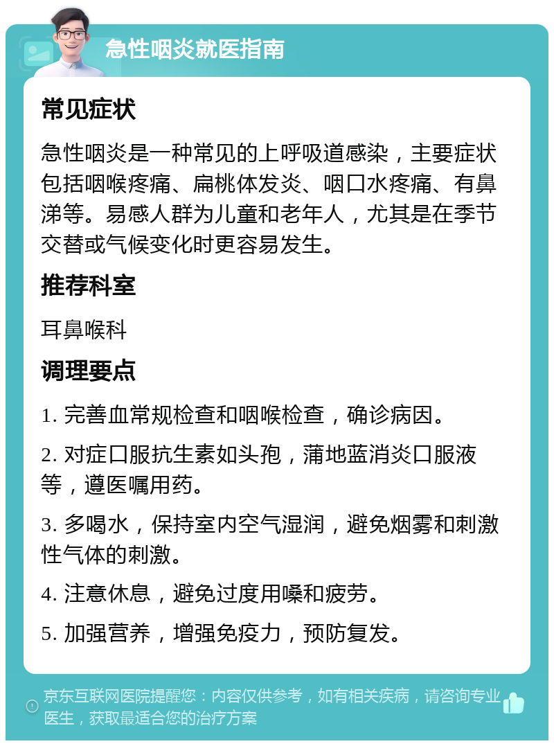 急性咽炎就医指南 常见症状 急性咽炎是一种常见的上呼吸道感染，主要症状包括咽喉疼痛、扁桃体发炎、咽口水疼痛、有鼻涕等。易感人群为儿童和老年人，尤其是在季节交替或气候变化时更容易发生。 推荐科室 耳鼻喉科 调理要点 1. 完善血常规检查和咽喉检查，确诊病因。 2. 对症口服抗生素如头孢，蒲地蓝消炎口服液等，遵医嘱用药。 3. 多喝水，保持室内空气湿润，避免烟雾和刺激性气体的刺激。 4. 注意休息，避免过度用嗓和疲劳。 5. 加强营养，增强免疫力，预防复发。