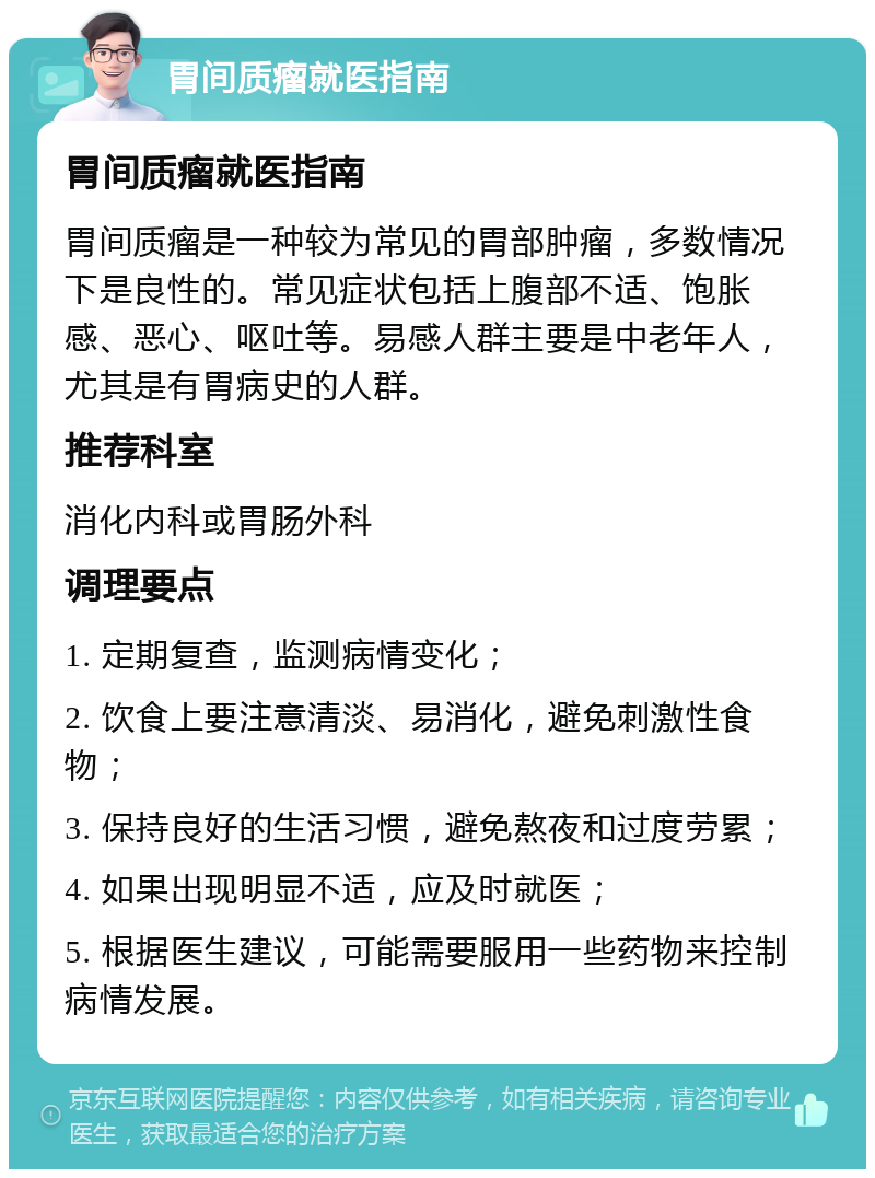 胃间质瘤就医指南 胃间质瘤就医指南 胃间质瘤是一种较为常见的胃部肿瘤，多数情况下是良性的。常见症状包括上腹部不适、饱胀感、恶心、呕吐等。易感人群主要是中老年人，尤其是有胃病史的人群。 推荐科室 消化内科或胃肠外科 调理要点 1. 定期复查，监测病情变化； 2. 饮食上要注意清淡、易消化，避免刺激性食物； 3. 保持良好的生活习惯，避免熬夜和过度劳累； 4. 如果出现明显不适，应及时就医； 5. 根据医生建议，可能需要服用一些药物来控制病情发展。