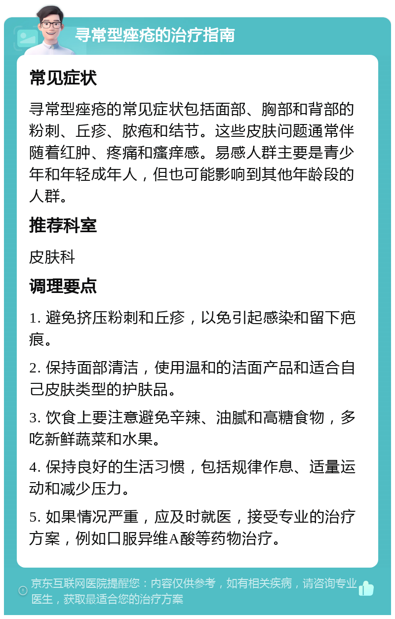 寻常型痤疮的治疗指南 常见症状 寻常型痤疮的常见症状包括面部、胸部和背部的粉刺、丘疹、脓疱和结节。这些皮肤问题通常伴随着红肿、疼痛和瘙痒感。易感人群主要是青少年和年轻成年人，但也可能影响到其他年龄段的人群。 推荐科室 皮肤科 调理要点 1. 避免挤压粉刺和丘疹，以免引起感染和留下疤痕。 2. 保持面部清洁，使用温和的洁面产品和适合自己皮肤类型的护肤品。 3. 饮食上要注意避免辛辣、油腻和高糖食物，多吃新鲜蔬菜和水果。 4. 保持良好的生活习惯，包括规律作息、适量运动和减少压力。 5. 如果情况严重，应及时就医，接受专业的治疗方案，例如口服异维A酸等药物治疗。