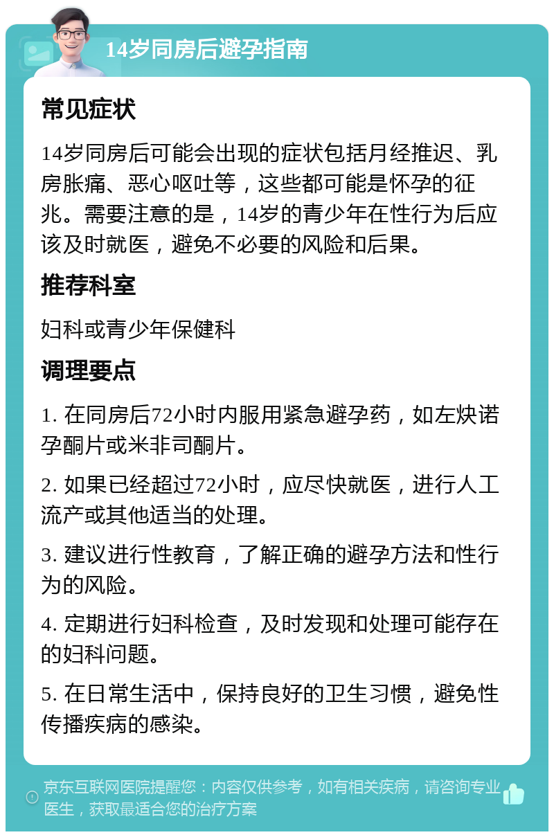 14岁同房后避孕指南 常见症状 14岁同房后可能会出现的症状包括月经推迟、乳房胀痛、恶心呕吐等，这些都可能是怀孕的征兆。需要注意的是，14岁的青少年在性行为后应该及时就医，避免不必要的风险和后果。 推荐科室 妇科或青少年保健科 调理要点 1. 在同房后72小时内服用紧急避孕药，如左炔诺孕酮片或米非司酮片。 2. 如果已经超过72小时，应尽快就医，进行人工流产或其他适当的处理。 3. 建议进行性教育，了解正确的避孕方法和性行为的风险。 4. 定期进行妇科检查，及时发现和处理可能存在的妇科问题。 5. 在日常生活中，保持良好的卫生习惯，避免性传播疾病的感染。