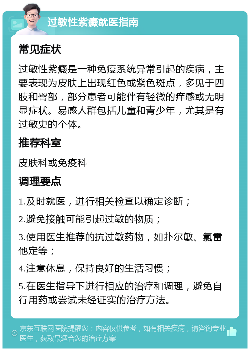 过敏性紫癜就医指南 常见症状 过敏性紫癜是一种免疫系统异常引起的疾病，主要表现为皮肤上出现红色或紫色斑点，多见于四肢和臀部，部分患者可能伴有轻微的痒感或无明显症状。易感人群包括儿童和青少年，尤其是有过敏史的个体。 推荐科室 皮肤科或免疫科 调理要点 1.及时就医，进行相关检查以确定诊断； 2.避免接触可能引起过敏的物质； 3.使用医生推荐的抗过敏药物，如扑尔敏、氯雷他定等； 4.注意休息，保持良好的生活习惯； 5.在医生指导下进行相应的治疗和调理，避免自行用药或尝试未经证实的治疗方法。