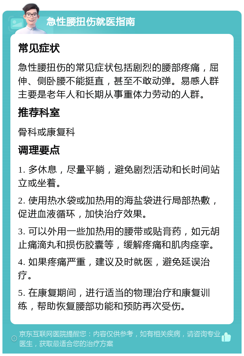 急性腰扭伤就医指南 常见症状 急性腰扭伤的常见症状包括剧烈的腰部疼痛，屈伸、侧卧腰不能挺直，甚至不敢动弹。易感人群主要是老年人和长期从事重体力劳动的人群。 推荐科室 骨科或康复科 调理要点 1. 多休息，尽量平躺，避免剧烈活动和长时间站立或坐着。 2. 使用热水袋或加热用的海盐袋进行局部热敷，促进血液循环，加快治疗效果。 3. 可以外用一些加热用的腰带或贴膏药，如元胡止痛滴丸和损伤胶囊等，缓解疼痛和肌肉痉挛。 4. 如果疼痛严重，建议及时就医，避免延误治疗。 5. 在康复期间，进行适当的物理治疗和康复训练，帮助恢复腰部功能和预防再次受伤。