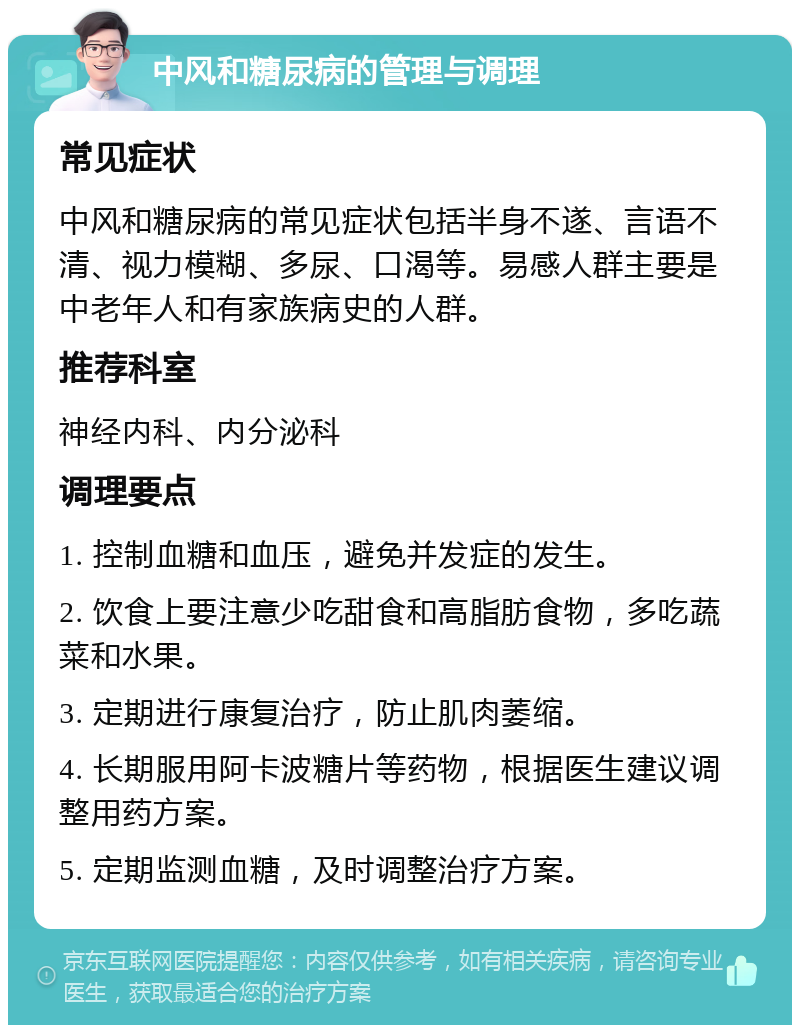 中风和糖尿病的管理与调理 常见症状 中风和糖尿病的常见症状包括半身不遂、言语不清、视力模糊、多尿、口渴等。易感人群主要是中老年人和有家族病史的人群。 推荐科室 神经内科、内分泌科 调理要点 1. 控制血糖和血压，避免并发症的发生。 2. 饮食上要注意少吃甜食和高脂肪食物，多吃蔬菜和水果。 3. 定期进行康复治疗，防止肌肉萎缩。 4. 长期服用阿卡波糖片等药物，根据医生建议调整用药方案。 5. 定期监测血糖，及时调整治疗方案。