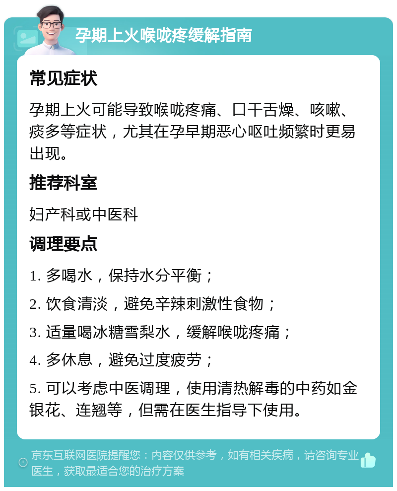 孕期上火喉咙疼缓解指南 常见症状 孕期上火可能导致喉咙疼痛、口干舌燥、咳嗽、痰多等症状，尤其在孕早期恶心呕吐频繁时更易出现。 推荐科室 妇产科或中医科 调理要点 1. 多喝水，保持水分平衡； 2. 饮食清淡，避免辛辣刺激性食物； 3. 适量喝冰糖雪梨水，缓解喉咙疼痛； 4. 多休息，避免过度疲劳； 5. 可以考虑中医调理，使用清热解毒的中药如金银花、连翘等，但需在医生指导下使用。