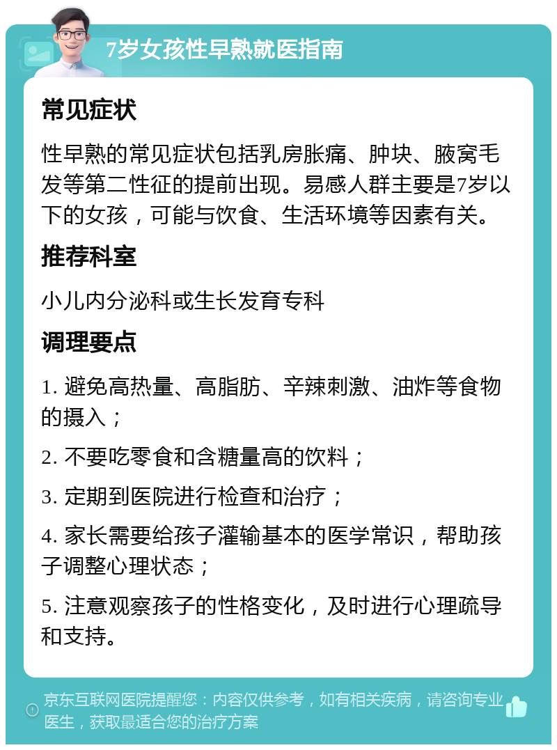 7岁女孩性早熟就医指南 常见症状 性早熟的常见症状包括乳房胀痛、肿块、腋窝毛发等第二性征的提前出现。易感人群主要是7岁以下的女孩，可能与饮食、生活环境等因素有关。 推荐科室 小儿内分泌科或生长发育专科 调理要点 1. 避免高热量、高脂肪、辛辣刺激、油炸等食物的摄入； 2. 不要吃零食和含糖量高的饮料； 3. 定期到医院进行检查和治疗； 4. 家长需要给孩子灌输基本的医学常识，帮助孩子调整心理状态； 5. 注意观察孩子的性格变化，及时进行心理疏导和支持。