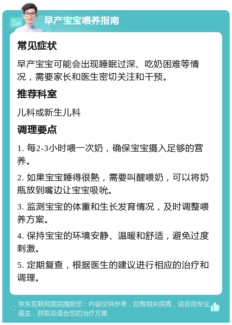 早产宝宝喂养指南 常见症状 早产宝宝可能会出现睡眠过深、吃奶困难等情况，需要家长和医生密切关注和干预。 推荐科室 儿科或新生儿科 调理要点 1. 每2-3小时喂一次奶，确保宝宝摄入足够的营养。 2. 如果宝宝睡得很熟，需要叫醒喂奶，可以将奶瓶放到嘴边让宝宝吸吮。 3. 监测宝宝的体重和生长发育情况，及时调整喂养方案。 4. 保持宝宝的环境安静、温暖和舒适，避免过度刺激。 5. 定期复查，根据医生的建议进行相应的治疗和调理。