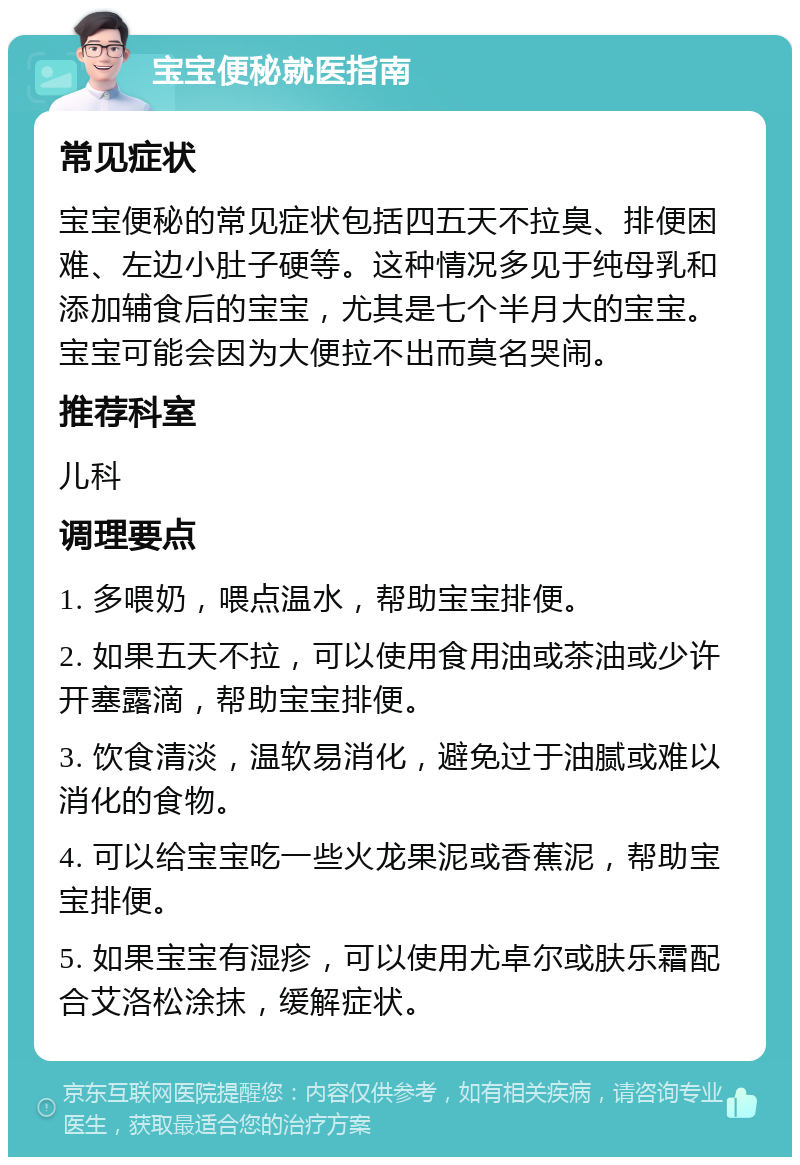 宝宝便秘就医指南 常见症状 宝宝便秘的常见症状包括四五天不拉臭、排便困难、左边小肚子硬等。这种情况多见于纯母乳和添加辅食后的宝宝，尤其是七个半月大的宝宝。宝宝可能会因为大便拉不出而莫名哭闹。 推荐科室 儿科 调理要点 1. 多喂奶，喂点温水，帮助宝宝排便。 2. 如果五天不拉，可以使用食用油或茶油或少许开塞露滴，帮助宝宝排便。 3. 饮食清淡，温软易消化，避免过于油腻或难以消化的食物。 4. 可以给宝宝吃一些火龙果泥或香蕉泥，帮助宝宝排便。 5. 如果宝宝有湿疹，可以使用尤卓尔或肤乐霜配合艾洛松涂抹，缓解症状。