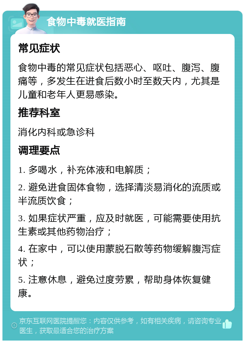 食物中毒就医指南 常见症状 食物中毒的常见症状包括恶心、呕吐、腹泻、腹痛等，多发生在进食后数小时至数天内，尤其是儿童和老年人更易感染。 推荐科室 消化内科或急诊科 调理要点 1. 多喝水，补充体液和电解质； 2. 避免进食固体食物，选择清淡易消化的流质或半流质饮食； 3. 如果症状严重，应及时就医，可能需要使用抗生素或其他药物治疗； 4. 在家中，可以使用蒙脱石散等药物缓解腹泻症状； 5. 注意休息，避免过度劳累，帮助身体恢复健康。