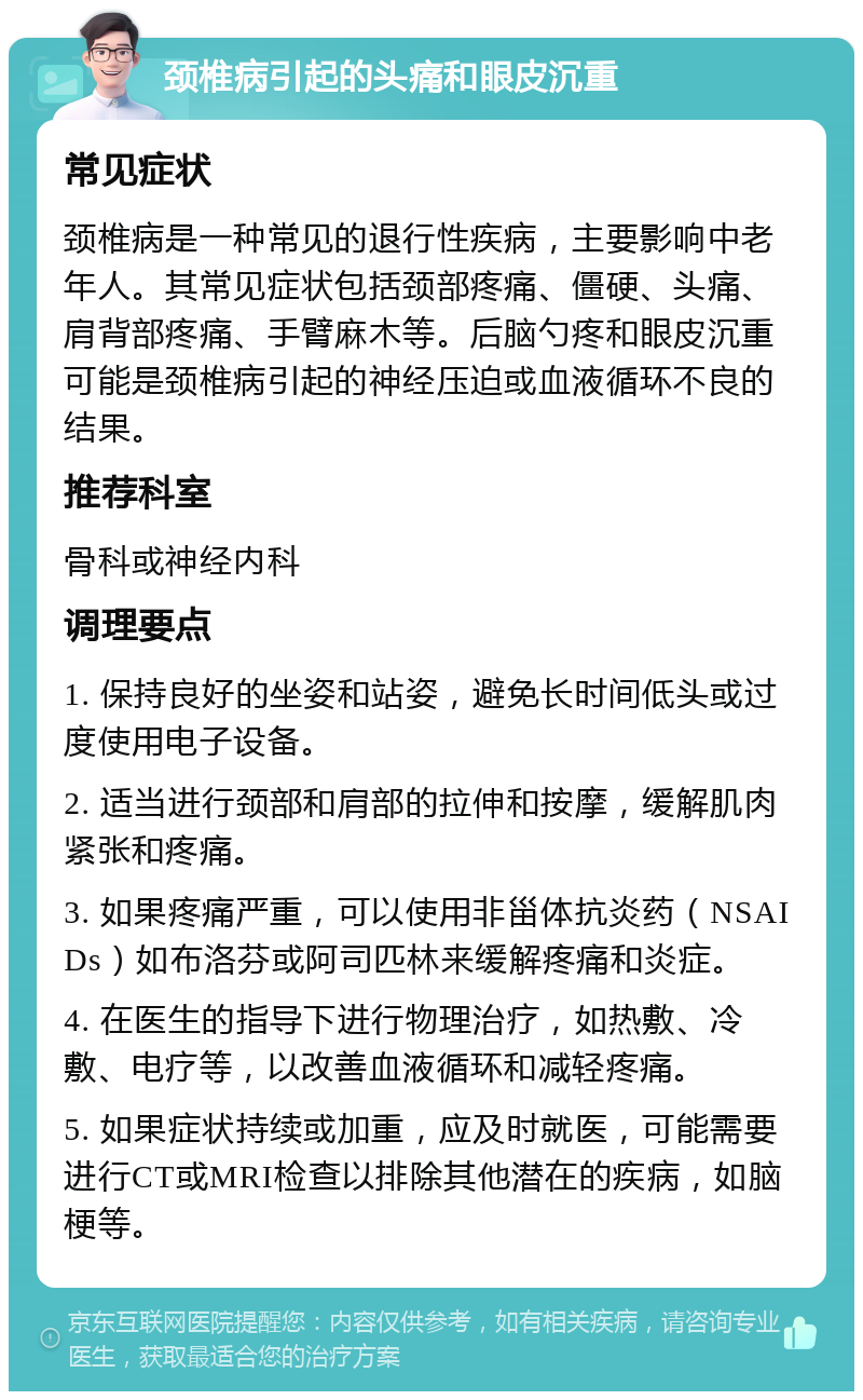 颈椎病引起的头痛和眼皮沉重 常见症状 颈椎病是一种常见的退行性疾病，主要影响中老年人。其常见症状包括颈部疼痛、僵硬、头痛、肩背部疼痛、手臂麻木等。后脑勺疼和眼皮沉重可能是颈椎病引起的神经压迫或血液循环不良的结果。 推荐科室 骨科或神经内科 调理要点 1. 保持良好的坐姿和站姿，避免长时间低头或过度使用电子设备。 2. 适当进行颈部和肩部的拉伸和按摩，缓解肌肉紧张和疼痛。 3. 如果疼痛严重，可以使用非甾体抗炎药（NSAIDs）如布洛芬或阿司匹林来缓解疼痛和炎症。 4. 在医生的指导下进行物理治疗，如热敷、冷敷、电疗等，以改善血液循环和减轻疼痛。 5. 如果症状持续或加重，应及时就医，可能需要进行CT或MRI检查以排除其他潜在的疾病，如脑梗等。