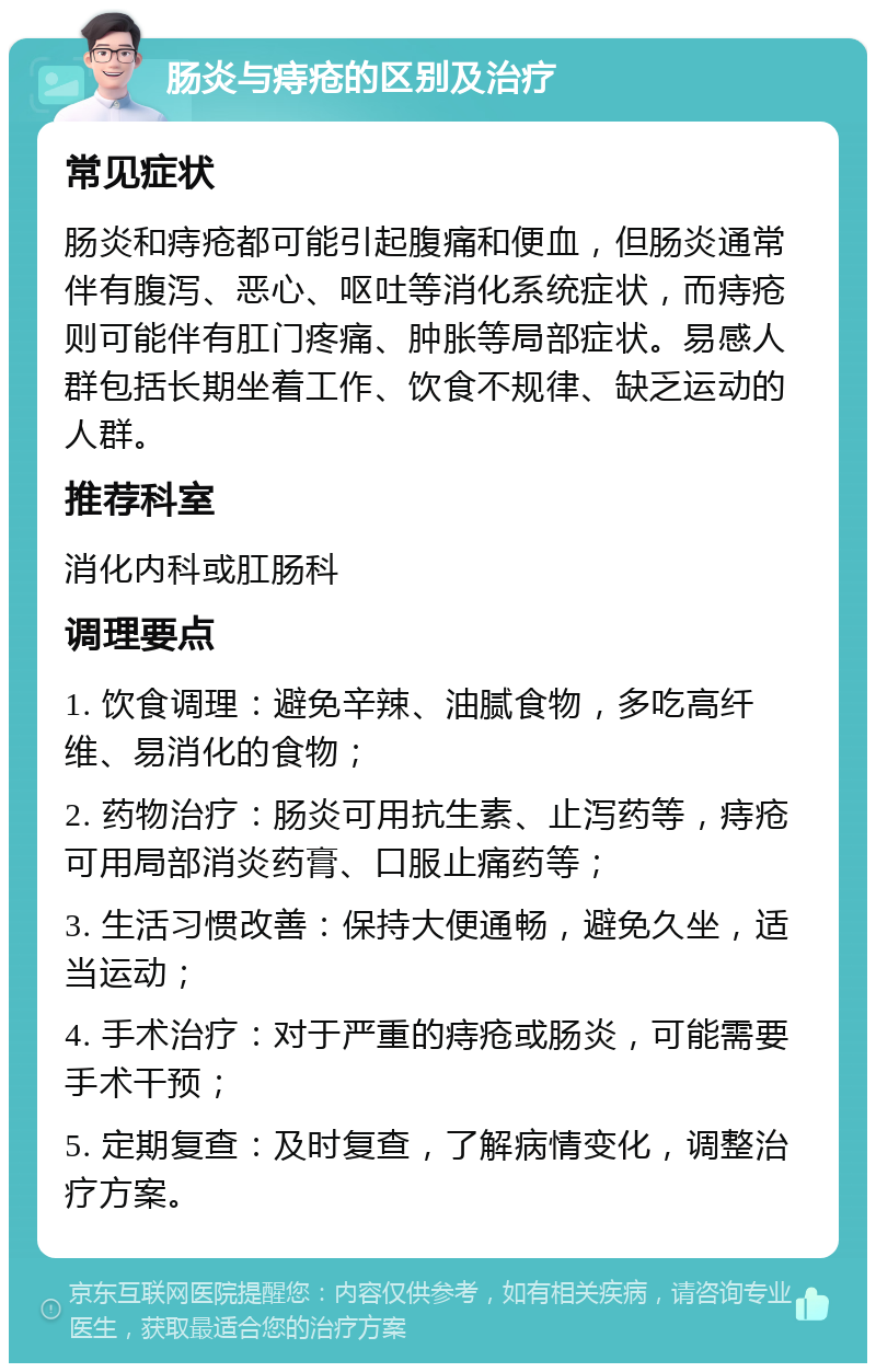 肠炎与痔疮的区别及治疗 常见症状 肠炎和痔疮都可能引起腹痛和便血，但肠炎通常伴有腹泻、恶心、呕吐等消化系统症状，而痔疮则可能伴有肛门疼痛、肿胀等局部症状。易感人群包括长期坐着工作、饮食不规律、缺乏运动的人群。 推荐科室 消化内科或肛肠科 调理要点 1. 饮食调理：避免辛辣、油腻食物，多吃高纤维、易消化的食物； 2. 药物治疗：肠炎可用抗生素、止泻药等，痔疮可用局部消炎药膏、口服止痛药等； 3. 生活习惯改善：保持大便通畅，避免久坐，适当运动； 4. 手术治疗：对于严重的痔疮或肠炎，可能需要手术干预； 5. 定期复查：及时复查，了解病情变化，调整治疗方案。