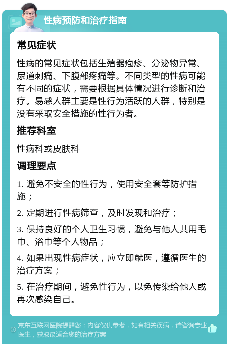 性病预防和治疗指南 常见症状 性病的常见症状包括生殖器疱疹、分泌物异常、尿道刺痛、下腹部疼痛等。不同类型的性病可能有不同的症状，需要根据具体情况进行诊断和治疗。易感人群主要是性行为活跃的人群，特别是没有采取安全措施的性行为者。 推荐科室 性病科或皮肤科 调理要点 1. 避免不安全的性行为，使用安全套等防护措施； 2. 定期进行性病筛查，及时发现和治疗； 3. 保持良好的个人卫生习惯，避免与他人共用毛巾、浴巾等个人物品； 4. 如果出现性病症状，应立即就医，遵循医生的治疗方案； 5. 在治疗期间，避免性行为，以免传染给他人或再次感染自己。