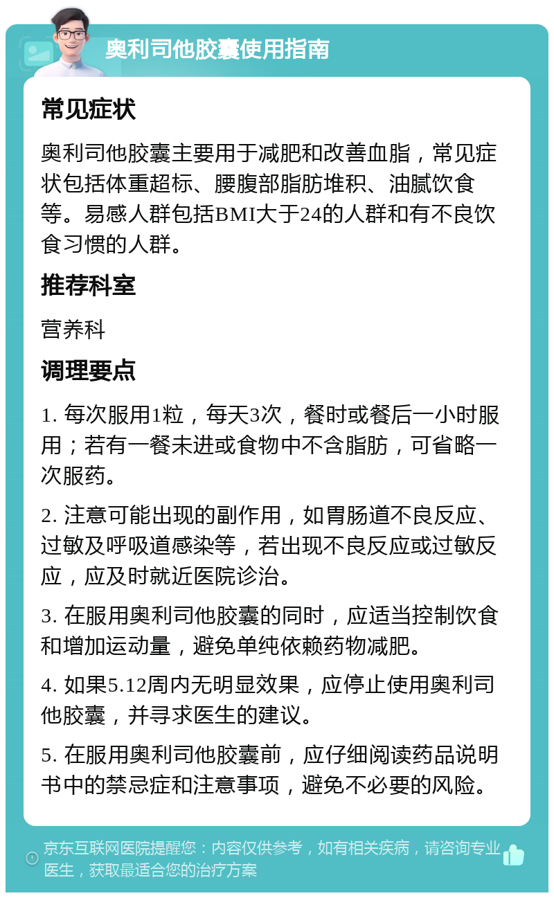 奥利司他胶囊使用指南 常见症状 奥利司他胶囊主要用于减肥和改善血脂，常见症状包括体重超标、腰腹部脂肪堆积、油腻饮食等。易感人群包括BMI大于24的人群和有不良饮食习惯的人群。 推荐科室 营养科 调理要点 1. 每次服用1粒，每天3次，餐时或餐后一小时服用；若有一餐未进或食物中不含脂肪，可省略一次服药。 2. 注意可能出现的副作用，如胃肠道不良反应、过敏及呼吸道感染等，若出现不良反应或过敏反应，应及时就近医院诊治。 3. 在服用奥利司他胶囊的同时，应适当控制饮食和增加运动量，避免单纯依赖药物减肥。 4. 如果5.12周内无明显效果，应停止使用奥利司他胶囊，并寻求医生的建议。 5. 在服用奥利司他胶囊前，应仔细阅读药品说明书中的禁忌症和注意事项，避免不必要的风险。