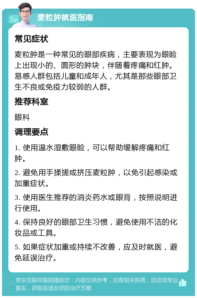 麦粒肿就医指南 常见症状 麦粒肿是一种常见的眼部疾病，主要表现为眼睑上出现小的、圆形的肿块，伴随着疼痛和红肿。易感人群包括儿童和成年人，尤其是那些眼部卫生不良或免疫力较弱的人群。 推荐科室 眼科 调理要点 1. 使用温水湿敷眼睑，可以帮助缓解疼痛和红肿。 2. 避免用手揉搓或挤压麦粒肿，以免引起感染或加重症状。 3. 使用医生推荐的消炎药水或眼膏，按照说明进行使用。 4. 保持良好的眼部卫生习惯，避免使用不洁的化妆品或工具。 5. 如果症状加重或持续不改善，应及时就医，避免延误治疗。