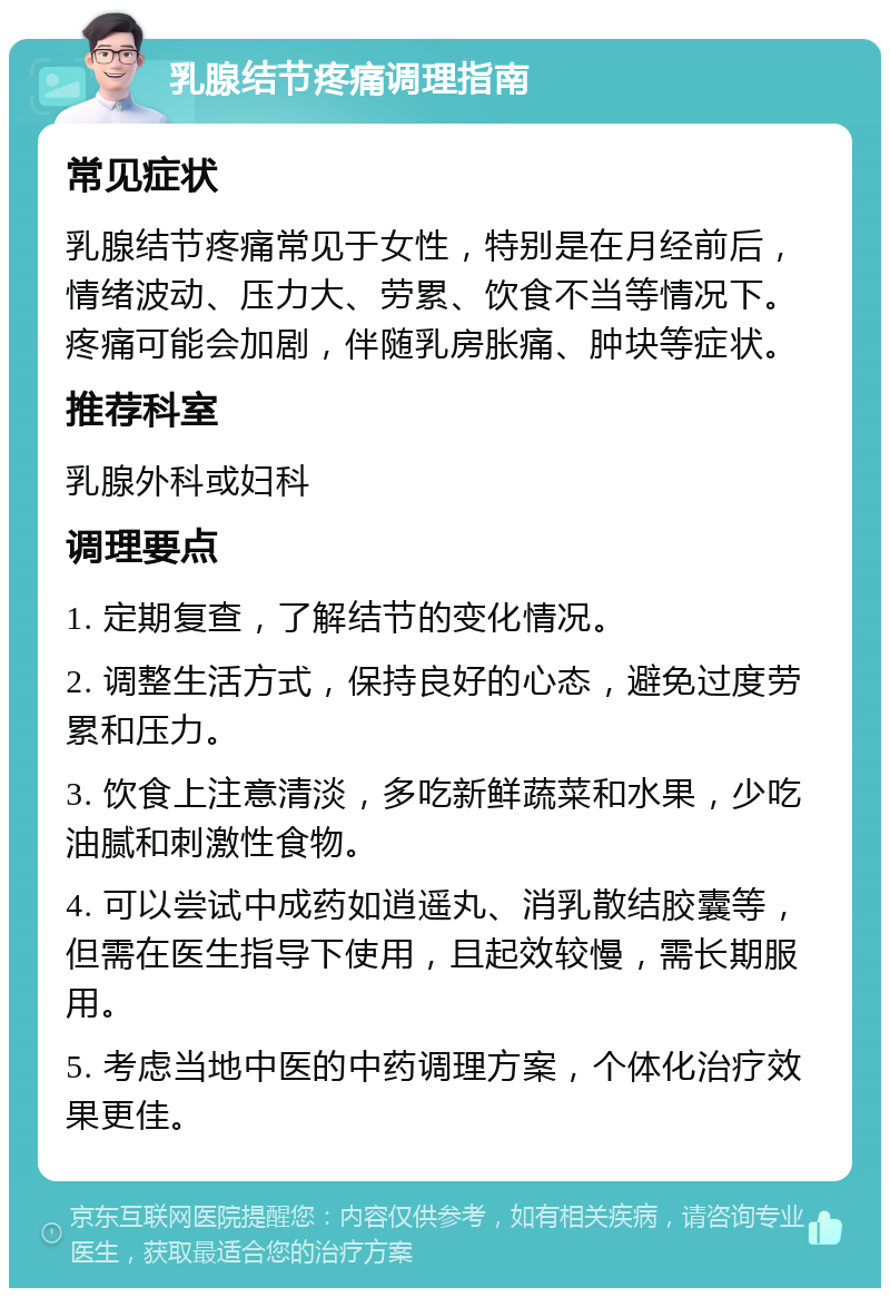 乳腺结节疼痛调理指南 常见症状 乳腺结节疼痛常见于女性，特别是在月经前后，情绪波动、压力大、劳累、饮食不当等情况下。疼痛可能会加剧，伴随乳房胀痛、肿块等症状。 推荐科室 乳腺外科或妇科 调理要点 1. 定期复查，了解结节的变化情况。 2. 调整生活方式，保持良好的心态，避免过度劳累和压力。 3. 饮食上注意清淡，多吃新鲜蔬菜和水果，少吃油腻和刺激性食物。 4. 可以尝试中成药如逍遥丸、消乳散结胶囊等，但需在医生指导下使用，且起效较慢，需长期服用。 5. 考虑当地中医的中药调理方案，个体化治疗效果更佳。