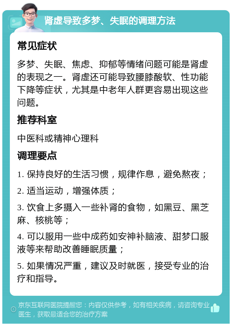 肾虚导致多梦、失眠的调理方法 常见症状 多梦、失眠、焦虑、抑郁等情绪问题可能是肾虚的表现之一。肾虚还可能导致腰膝酸软、性功能下降等症状，尤其是中老年人群更容易出现这些问题。 推荐科室 中医科或精神心理科 调理要点 1. 保持良好的生活习惯，规律作息，避免熬夜； 2. 适当运动，增强体质； 3. 饮食上多摄入一些补肾的食物，如黑豆、黑芝麻、核桃等； 4. 可以服用一些中成药如安神补脑液、甜梦口服液等来帮助改善睡眠质量； 5. 如果情况严重，建议及时就医，接受专业的治疗和指导。